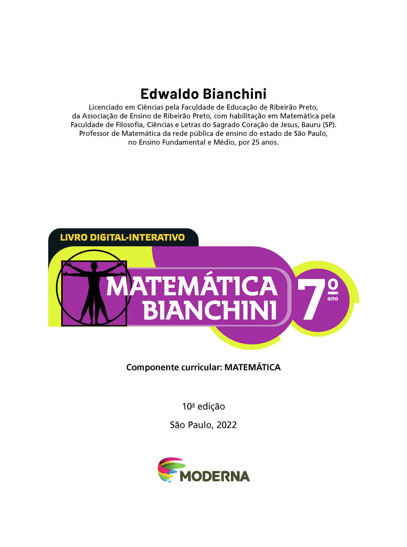 Edwaldo Bianchini Licenciado em Ciências pela Faculdade de Educação de Ribeirão Preto, da Associação de Ensino de Ribeirão Preto, com habilitação em Matemática pela Faculdade de Filosofia, Ciências e Letras do Sagrado Coração de Jesus, Bauru (SP). Professor de Matemática da rede pública de ensino do estado de São Paulo, no Ensino Fundamental e Médio, por 25 anos. 	LIVRO DIGITAL-INTERATIVO Ilustração de figura humana em duas posições sobrepostas, com os braços e pernas estendidos e inscritos num círculo e num quadrado MATEMÁTICA BIANCHINI 7º ano Componente curricular: MATEMÁTICA 10ª edição São Paulo, 2022 LOGOTIPO DA EDITORA MODERNA