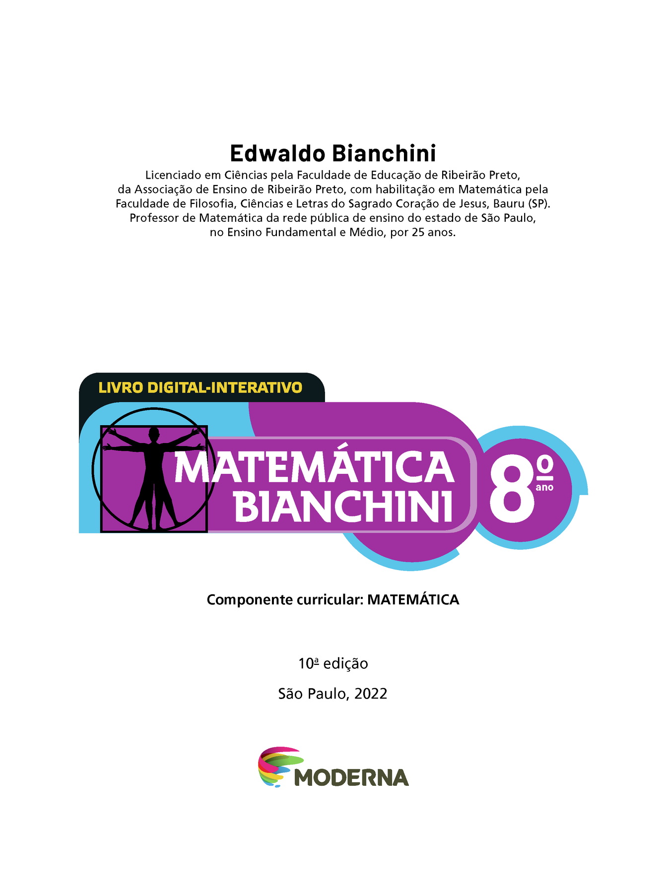 Edwaldo Bianchini Licenciado em Ciências pela Faculdade de Educação de Ribeirão Preto, da Associação de Ensino de Ribeirão Preto, com habilitação em Matemática pela Faculdade de Filosofia, Ciências e Letras do Sagrado Coração de Jesus, Bauru (SP). Professor de Matemática da rede pública de ensino do estado de São Paulo, no Ensino Fundamental e Médio, por 25 anos. 	LIVRO DIGITAL-INTERATIVO Ilustração de figura humana em duas posições sobrepostas, com os braços e pernas estendidos e inscritos num círculo e num quadrado MATEMÁTICA BIANCHINI 8º ano Componente curricular: MATEMÁTICA 10ª edição São Paulo, 2022 LOGOTIPO DA EDITORA MODERNA