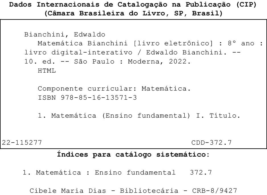 Imagem. Ficha Catalográfica. Dados internacionais de Catalogação na Publicação, (CIP), (Câmara Brasileira do Livro, SP, Brasil)
Dentro de um quadro
Bianchini, Edwaldo
Matemática Bianchini (livro eletrônico) :  sétimo ano : livro digital interativo -Edwaldo Bianchini. Décima edição. São Paulo : Moderna, 2022.
HTML
Componente curricular: Matemática.
ISBN 978-85-16-13571-3
1. Matemática (Ensino fundamental) I. Título
22-115277
CDD-372.7
Fora do quadro
Índices para catálogo sistemático:
1. Matemática : Ensino fundamental 372.7
Cibele Maria Dias - Bibliotecária - CRB-8/9427