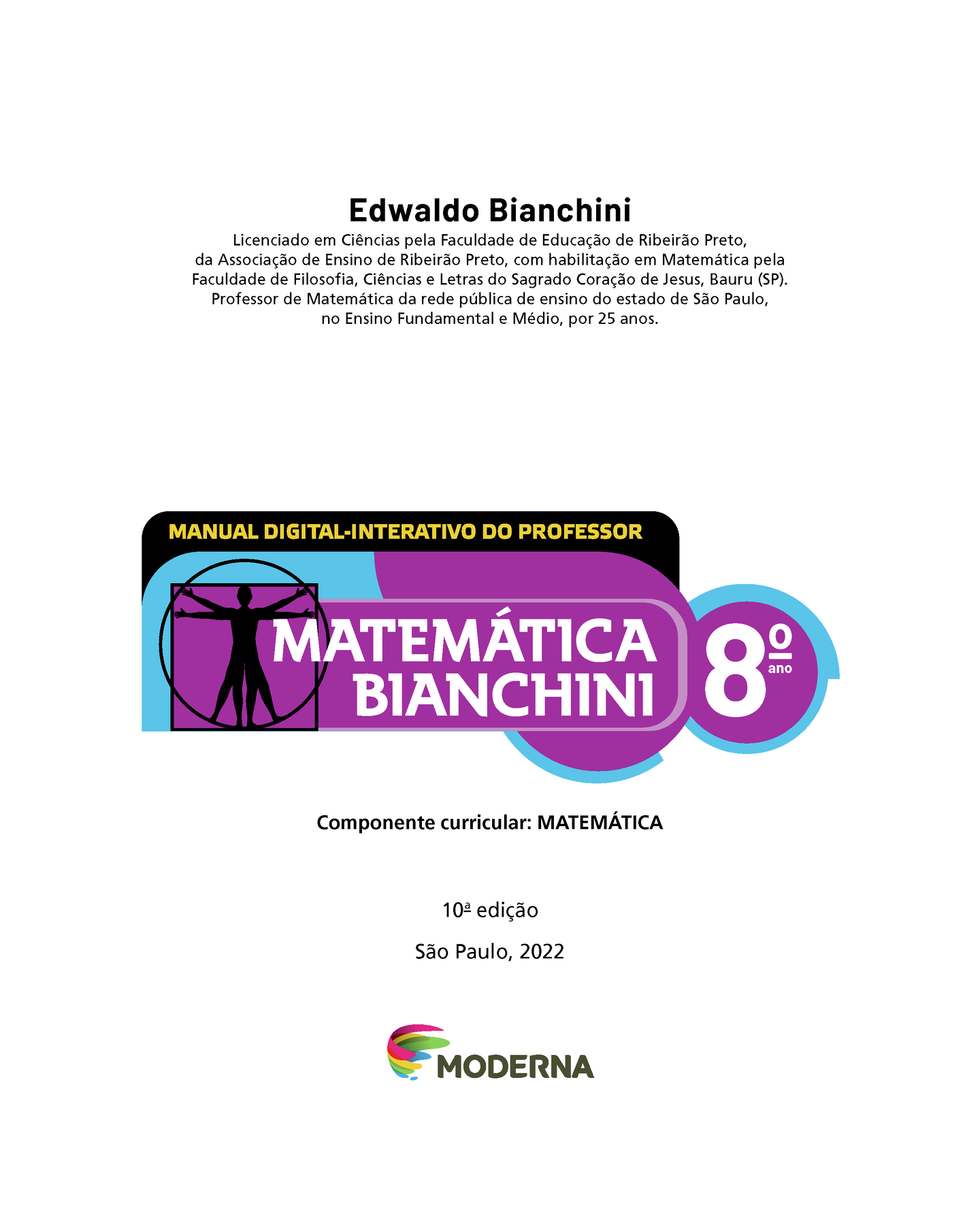 Edwaldo Bianchini Licenciado em Ciências pela Faculdade de Educação de Ribeirão Preto, da Associação de Ensino de Ribeirão Preto, com habilitação em Matemática pela Faculdade de Filosofia, Ciências e Letras do Sagrado Coração de Jesus, Bauru (SP). Professor de Matemática da rede pública de ensino do estado de São Paulo, no Ensino Fundamental e Médio, por 25 anos. MANUAL DIGITAL-INTERATIVO DO PROFESSOR Ilustração de figura humana em duas posições sobrepostas, com os braços e pernas estendidos e inscritos num círculo e num quadrado MATEMÁTICA BIANCHINI 8º ano Componente curricular: MATEMÁTICA 10ª edição São Paulo, 2022 LOGOTIPO DA EDITORA MODERNA