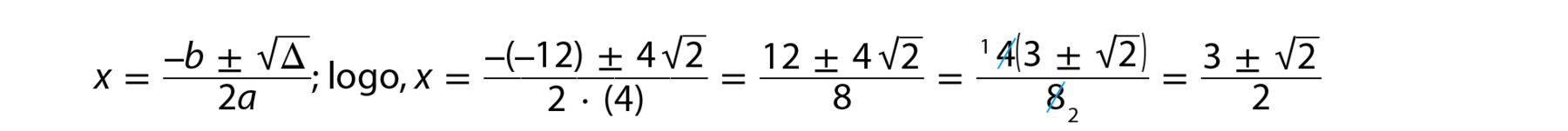 Esquema. x é igual a fração de numerador: menos b mais ou menos raiz quadrada de delta, e denominador: 2 a; fim da fração; logo, x é igual a fração de numerador: menos (abre parênteses) menos 12 (fecha parênteses) mais ou menos 4 raiz quadrada de 2, e denominador: 2 vezes (abre parênteses) 4 (fecha parênteses), fim da fração; que é igual a fração; numerador: 12 mais ou menos 4 vezes raiz quadrada de 2; denominador: 8; fim da fração, que é igual a fração; numerador: 4 (4 está riscado e 1 sobrescrito a ele) vezes (abre parênteses) 3 mais ou menos raiz quadrada de 2 (fecha parênteses); denominador: 8 (8 está riscado e 2 está subscrito a ele); fim da fração, que é igual a fração, numerador: 3 mais ou menos raiz quadrada de 2; denominador: 2; fim da fração.