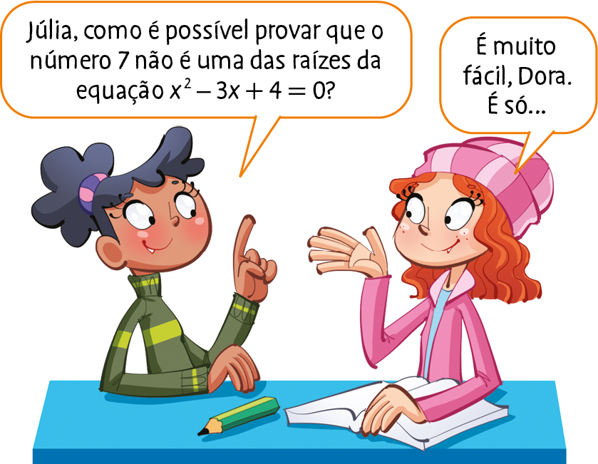 Ilustração. Duas meninas estão de frente para uma mesa, em que nela está um livro aberto sob uma das mãos de uma delas e um lápis está a frente da outra. À esquerda, Dora, menina negra, de cabelo preto e blusa verde. Ela diz: Júlia, como é possível provar que o número 7 não é uma das raízes da equação x elevado ao quadrado, menos 3 vezes x, mais 4, que é igual a 0? Ao lado de Dora está Júlia, menina branca, de cabelo ruivo, touca e casaco rosa. Ela diz: É muito fácil, Dora. É só…