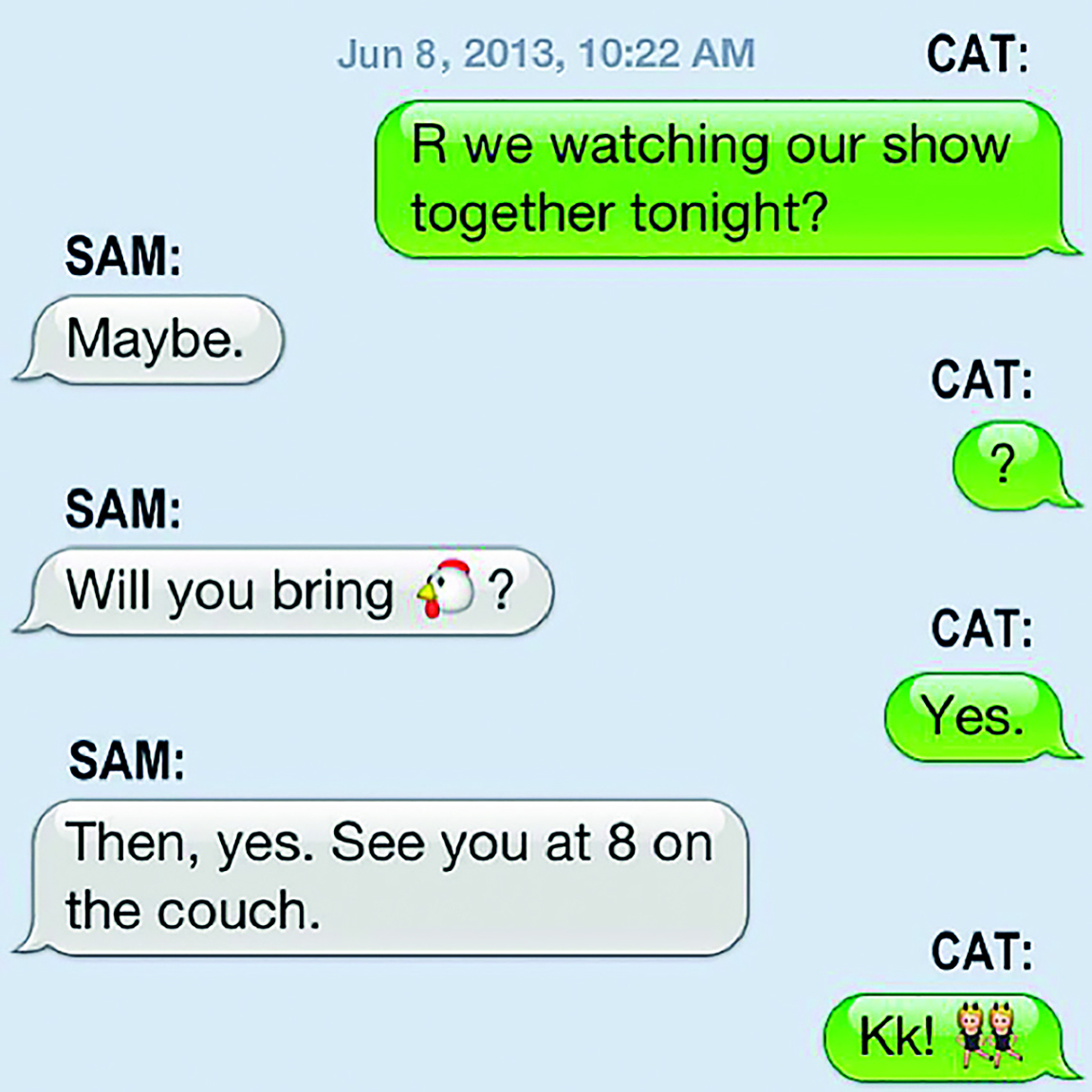 Ilustração. Aplicativo de troca de mensagens. June eighth, two thousand thirteen, ten twenty-two AM. CAT: R we watching our show together tonight? SAM: Maybe. CAT: question mark SAM: Will you bring emoji de cabeça de uma galinha? CAT: Yes. SAM: Then, yes. See you at eight on the couch. CAT: Kk! Emoji de duas meninas dançando.