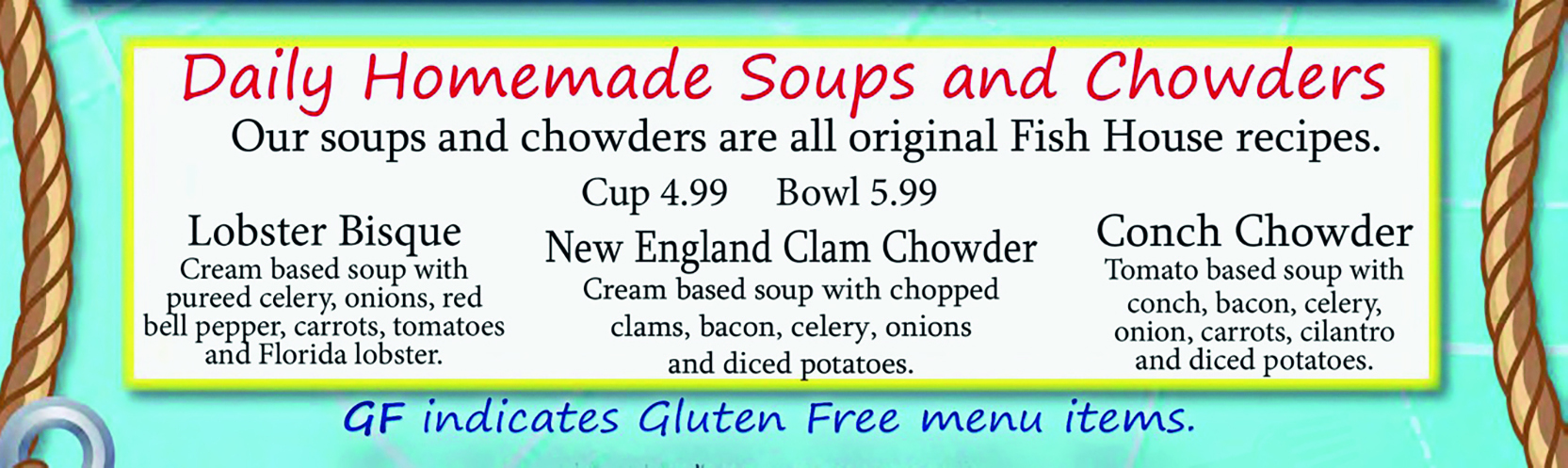 Menu. Menu do restaurante Fish House. Daily Homemade Soups and Chowders Our soups and chowders are all original Fish House recipes. Cup 4.99 Bowl 5.99 Lobster Bisque Cream based soup with pureed celery, onions, red bell pepper, carrots, tomatoes and Florida lobster. New England Clam Chowder Cream based soup with chopped clams, bacon, celery, onions and diced potatoes. Conch Chowder Tomato based soup with conch, bacon, celery, onion, carrots, cilantro and diced potatoes. GF indicates gluten free menu items.