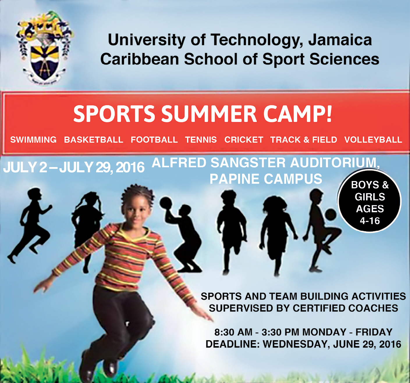 Fotografia. Na parte superior, lê-se: UNIVERSITY OF TECHNOLOGY, JAMAICA CARIBBEAN SCHOOL OF SPORT SCIENCES. No centro, há uma faixa vermelha com o texto: SPORTS SUMMER CAMP! SWIMMING, BASKETBALL, FOOTBALL, TENNIS, CRICKET, TRACK AND FIELD, VOLLEYBALL. Abaixo da faixa vermelha leem-se as informações: JULY SECOND TO JULY TWENTY-NINTH, TWO THOUSAND SIXTEEN. ALFRED SANGSTER AUDITORIUM, PAPINE CAMPUS. BOYS & GIRLS AGES FOUR TO SIXTEEN. Na parte inferior, há a fotografia de uma menina de cabelo penteado em tranças para trás, usando camiseta listrada, calça e tênis preto; ela está pulando com as pernas flexionadas. Ao fundo, há silhueta de crianças chutando bolas, segurando bolas e correndo. Na parte inferior direita lê-se SPORTS AND TEAM BUILDING ACTIVITIES SUPERVISED BY CERTIFIED COACHES. EIGHT THIRTY AM TO THREE THIRTY PM MONDAY TO FRIDAY. DEADLINE: WEDNESDAY, JUNE TWENTY-NINTH, TWO THOUSAND SIXTEEN. Cartaz de divulgação de um acampamento. <tag> University of Technology, Jamaica Caribbean School of Sport Sciences SPORTS SUMMER CAMP! Swimming, basketball, football, tennis, cricket, track & field, volleyball July 2 – July 29, 2016 Alfred Sangster Auditorium Papine Campus Boys & Girls Ages 4 – 16 Sports and team building activities supervised by certified coaches 8:30 a.m. – 3:30 p.m. Monday – Friday Deadline: Wednesday, June 29, 2016