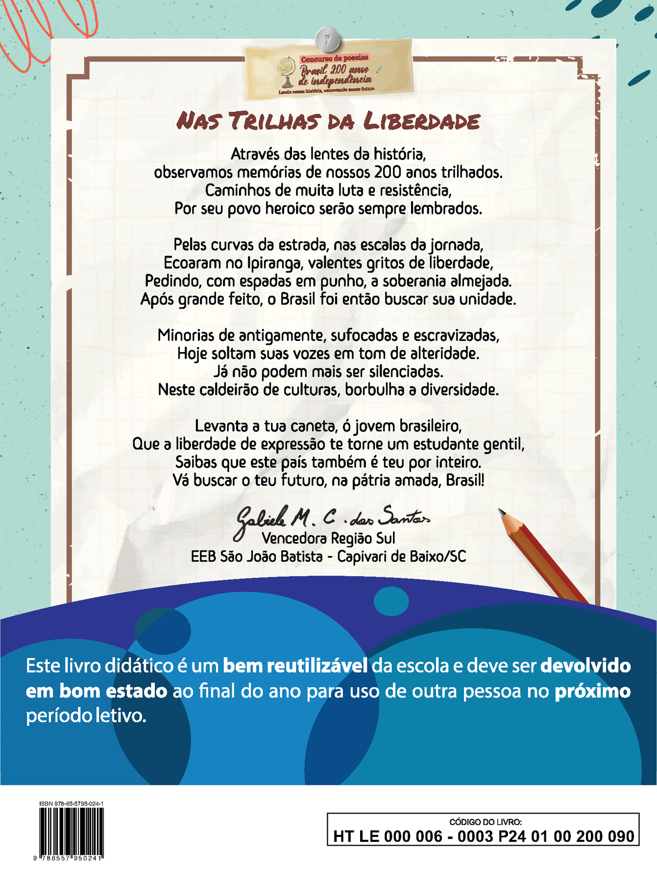 Imagem contendo a poesia vencedora da Região Sul do concurso “Brasil 200 anos de independência: Lendo nossa história, escrevendo nosso futuro”
NAS TRILHAS DA LIBERDADE
Através das lentes da história,
observamos memórias de nossos 200 anos trilhados.
Caminhos de muita luta e resistência,
Por seu povo heroico serão sempre lembrados.
Pelas curvas da estrada, nas escalas da jornada,
Ecoaram no Ipiranga, valentes gritos de liberdade,
Pedindo, com espadas em punho, à soberania almejada.
Após grande feito, o Brasil foi então buscar sua unidade.
Minorias de antigamente, sufocadas e escravizadas,
Hoje soltam suas vozes em tom de alteridade.
Já não podem mais ser silenciadas.
Neste caldeirão de culturas, borbulha a diversidade.
Levanta a tua caneta, ó jovem brasileiro,
Que à liberdade de expressão te torne um estudante gentil,
Saibas que este país também é teu por inteiro.
Vá buscar o teu futuro, na pátria amada, Brasil!
Abaixo da poesia, ao centro, a assinatura de Gabriele M. C. dos Santos. Vencedora Região Sul. EEB São João Batista, Capivari de Baixo, Santa Catarina.
Abaixo, ilustração horizontal com formas curvas coloridas em tons de azul e roxo. Sobre a ilustração, o texto: Este livro didático é um bem reutilizável da escola e deve ser devolvido em bom estado ao final do ano para uso de outra pessoa no próximo período letivo.
Ao final da página à esquerda, código de barras com a inscrição ISBN 978-65-57-95024-1, e, à direita, dentro de um retângulo de bordas pretas, o código do livro HT LE 000 006 – 0003 P24 01 00 200 090.