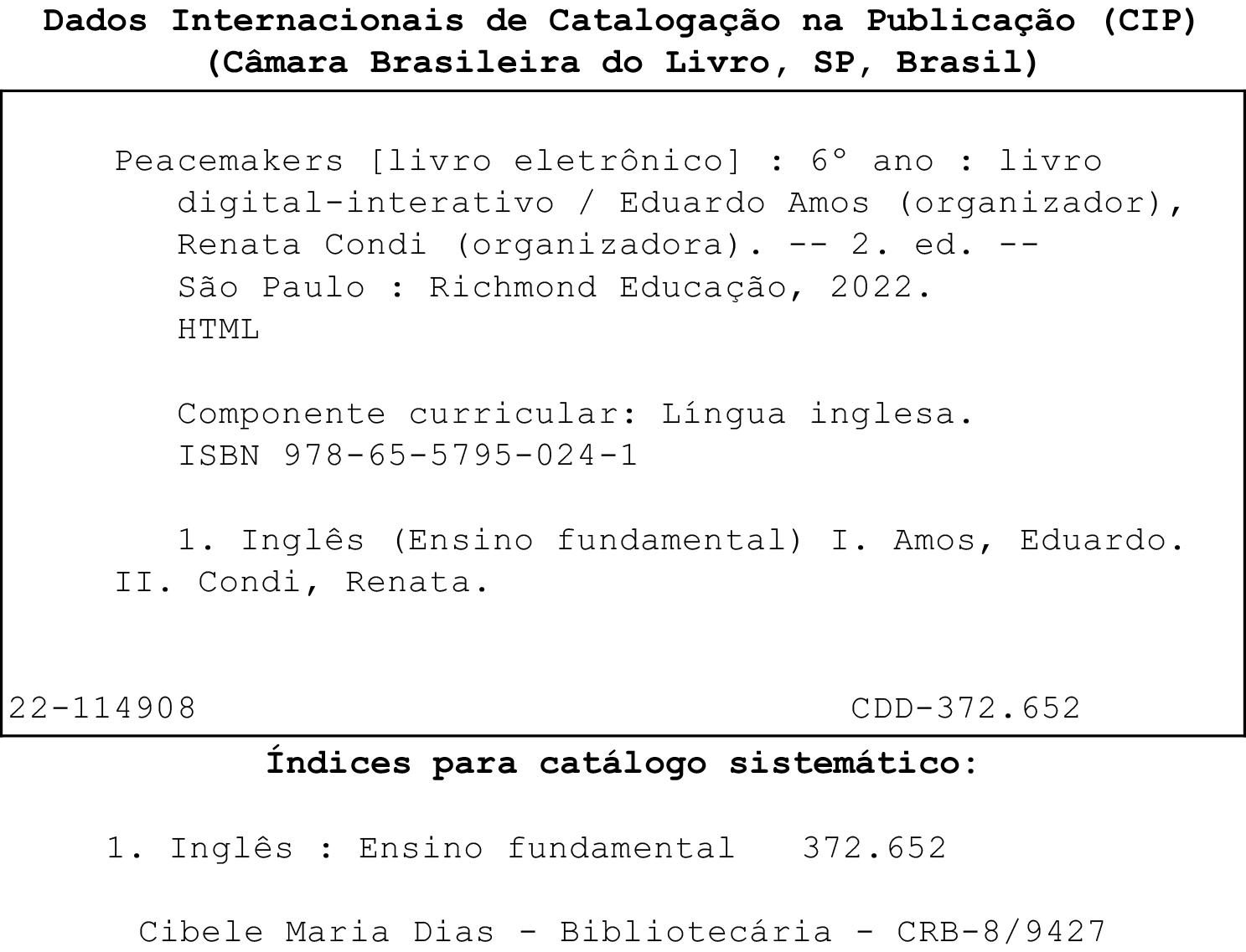 Ficha catalográfica. Dados Internacionais de Catalogação na publicação (CIP). (Câmara Brasileira do Livro, SP, Brasil). Peacemakers [livro eletrônico]: 6º ano: livro digital-interativo / Eduardo Amos (organizador), Renata Condi (organizadora). 2. ed. São Paulo: Richmond Educação, 2022. HTML. Componente curricular: Língua inglesa. ISBN 978-65-5795-024-1. 1. Inglês (Ensino fundamental) I. Amos, Eduardo. II. Condi, Renata. 22-114908. CDD – 372.652. Índices para catálogo sistemático: 1. Inglês: Ensino Fundamental 372.652. Cibele Maria Dias. Bibliotecária. CRB – 8/9427.