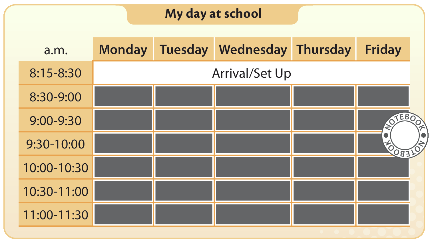 Tabela com o título: My day at school
A primeira coluna tem células com horários, e diz a.m. Os horários são:
Eight fifteen to eight thirty
Eight thirty to nine o’clock
Nine o’clock to nine thirty
Nine thirty to ten o’clock
Ten o’clock to ten thirty
ten thirty to eleven o’clock
eleven o’clock to eleven thirty
A primeira linha da tabela tem os cinco dias úteis da semana em inglês:
Monday, Tuesday, Wednesday, Thursday, Friday 
A linha da tabela em frente ao primeiro horário ( eight fifteen to eight thirty ) diz  Arrival slash Set Up . Ícone Notebook.