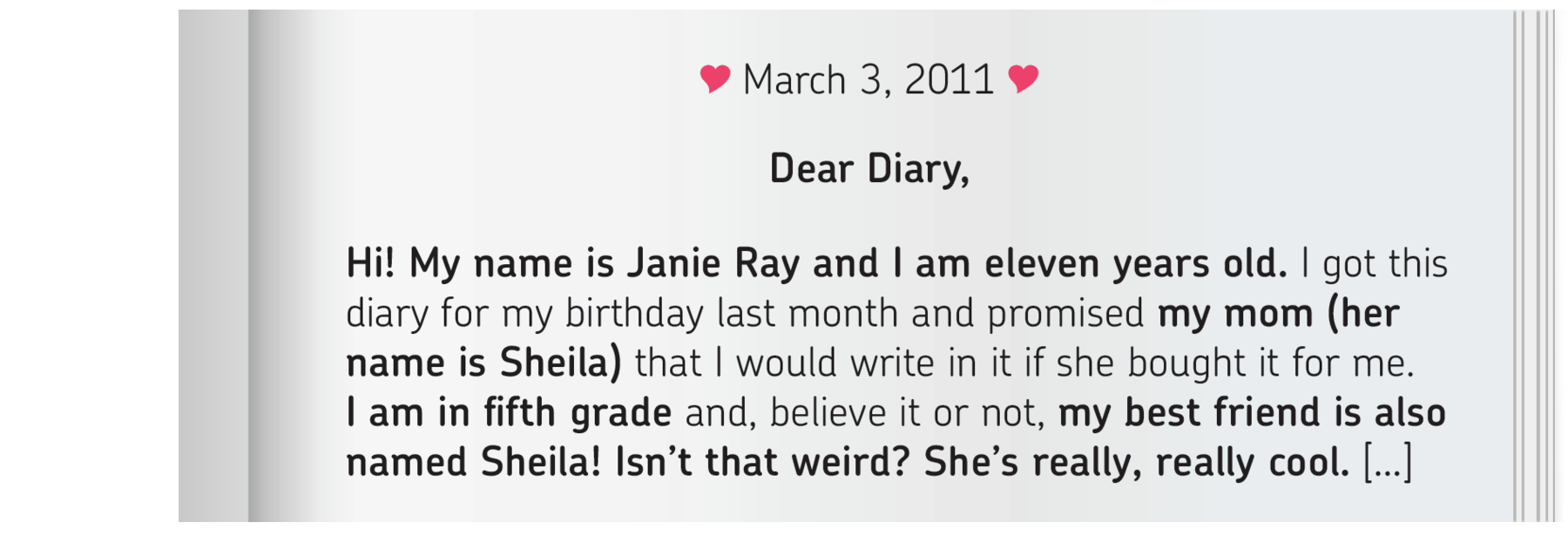 Ilustração. Uma folha branca. Na parte superior, há dois corações. Na folha, há o texto DEAR DIARY. Hi! My name is Janie Ray and I am eleven years old. I got this
diary for my birthday last month and promised my mom (her name is Sheila) that I would write in it if she bought it for me. I am in fifth grade and, believe it or not, my best friend is also named Sheila! Isn’t that weird? She’s really, really cool. […]