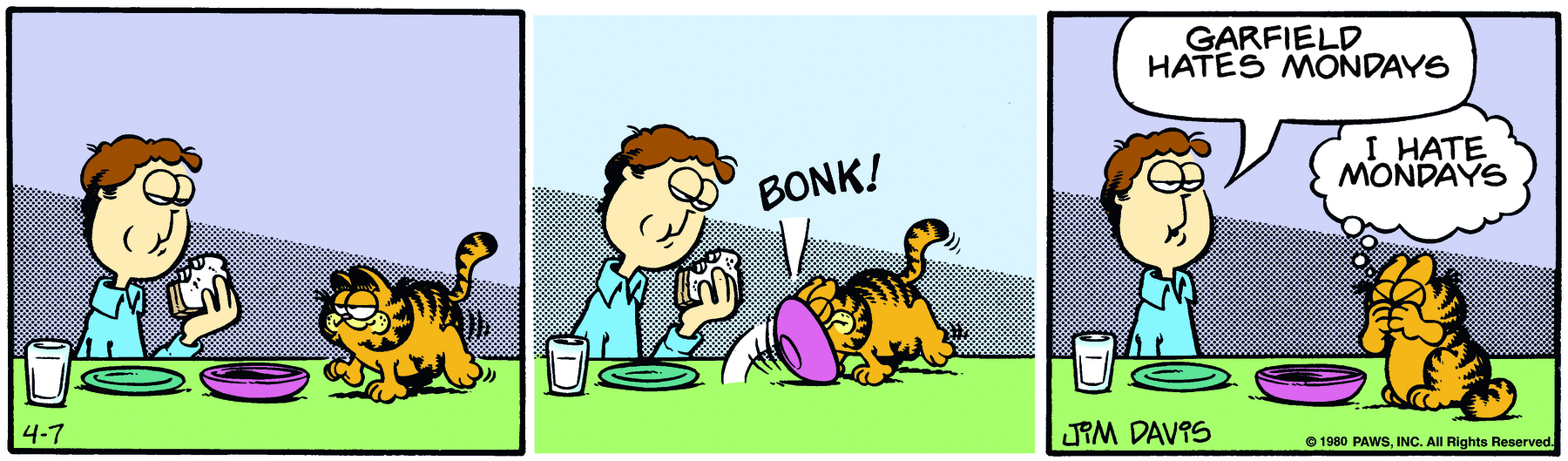 Tirinha. Composta em três quadros. Quadro um: Jon, um homem de cabelo castanho, usando camisa azul, está sentado à mesa mordendo um sanduíche. Sobre a mesa há dois pratos e um copo com leite. Ao lado, Garfield, um gato laranja com listras pretas está andando sobre a mesa. Quadro dois: Garfield pisa em um dos pratos, que bate em sua cabeça e faz o som: BONK! Quadro três: Jon está com a boca entreaberta e diz: GARFIELD HATES MONDAYS. Garfield está com as patas no focinho e pensa: I HATE MONDAYS.