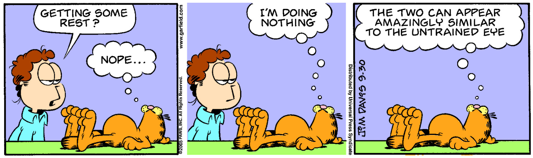 Tirinha. Composta em 3 quadros. Quadro um: Jon, um homem de cabelo castanho, está com os olhos baixos olhando para Garfield, um gato laranja de listras pretas, e pergunta: GETTING SOME REST? Ao lado, Garfield está deitado com a barriga para cima e pensa: NOPE... Quadro dois: Garfield continua deitado e pensa: I’M DOING NOTHING... Ao lado, Jon continua observando-o. Quadro três: Garfield está deitado com a barriga para cima e pensa: THE TWO CAN APPEAR AMAZINGLY SIMILIAR TO THE UNTRAINED EYE.