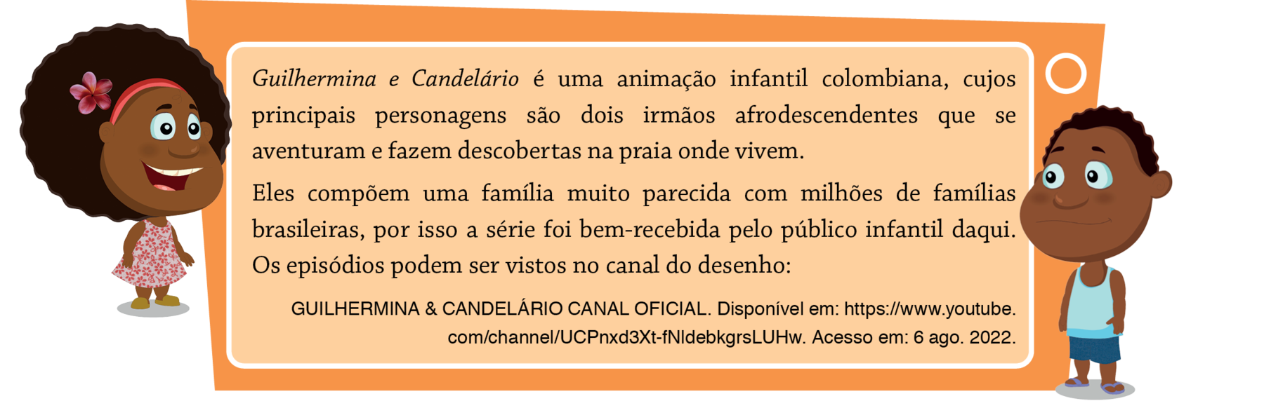 Ilustração. A personagem Guilhermina, uma menina negra, cabelo cacheado, usando uma tiara, uma flor vermelha presa ao cabelo e um vestido branco com flores rosas. Ela está em pé sorrindo. A personagem Candelário, um menino negro, de cabelo curto e cacheado, usando regata, bermuda e chinelo em tons de azul. Está em pé com um leve sorriso. Balão de fala. Guilhermina e Candelário é uma animação infantil colombiana, cujos principais personagens são dois irmãos afrodescendentes que se aventuram e fazem descobertas na praia onde vivem. Eles compõem uma família muito parecida com milhões de famílias brasileiras, por isso a série foi bem-recebida pelo público infantil daqui. Os episódios podem ser vistos no canal do desenho: GUILHERMINA & CANDELÁRIO CANAL OFICIAL. Disponível em: https://www.youtube.com/channel/UCPnxd3Xt-fNldebkgrsLUHw. Acesso em: 6 ago. 2022.