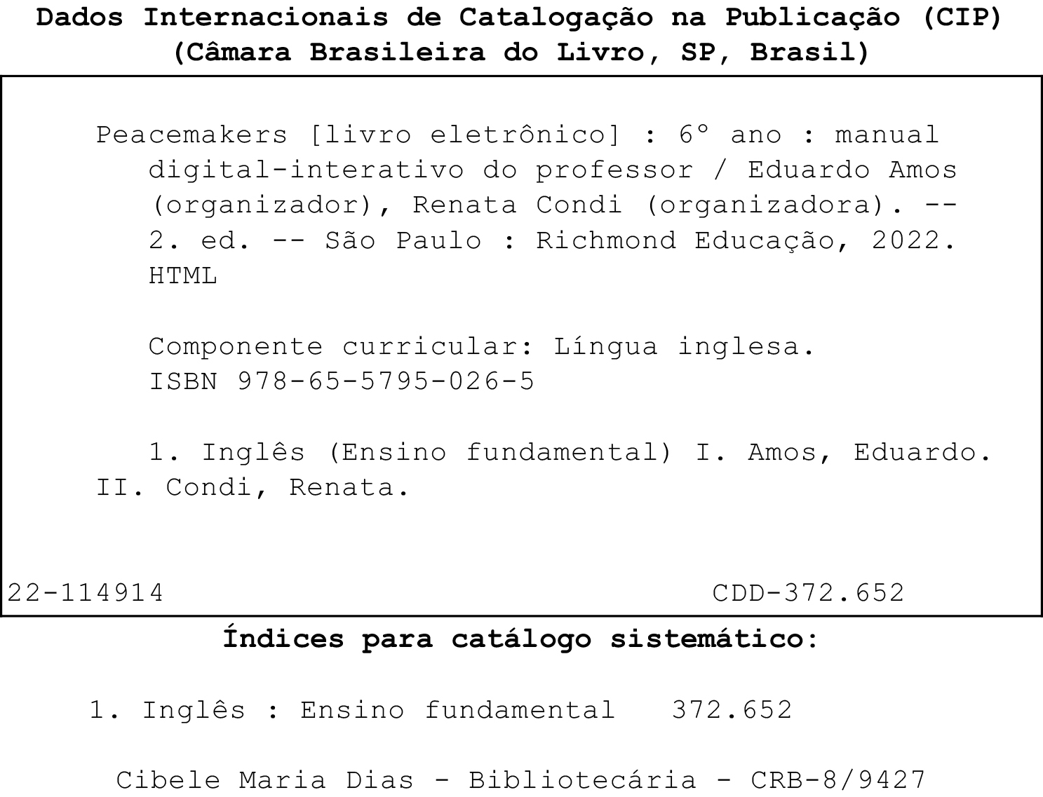 Ficha catalográfica. Dados Internacionais de Catalogação na publicação (CIP). (Câmara Brasileira do Livro, SP, Brasil). Peacemakers [livro eletrônico]: 6º ano:  manual digital-interativo do professor / Eduardo Amos (organizador), Renata Condi (organizadora). 2. ed. São Paulo: Richmond Educação, 2022. HTML. Componente curricular: Língua inglesa. ISBN 978-65-5795-026-5. 1. Inglês (Ensino fundamental) I. Amos, Eduardo. II. Condi, Renata. 22-114914. CDD – 372.652. Índices para catálogo sistemático: 1. Inglês: Ensino Fundamental 372.652. Cibele Maria Dias. Bibliotecária. CRB – 8/9427.