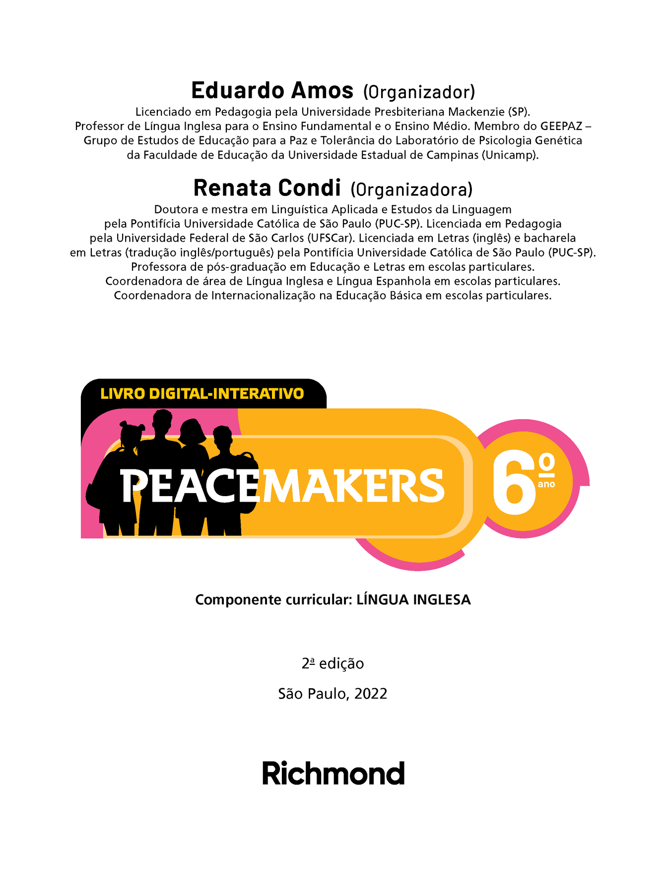 Frontispício. Eduardo Amos (Organizador) Licenciado em Pedagogia pela Universidade Presbiteriana Mackenzie (SP). Professor de Língua Inglesa para o Ensino Fundamental e o Ensino Médio. Membro do GEEPAZ Grupo de Estudos de Educação para a Paz e Tolerância do Laboratório de Psicologia Genética da Faculdade de Educação da Universidade Estadual de Campinas (Unicamp). Renata Condi (Organizadora) Doutora e mestra em Linguística Aplicada e Estudos da Linguagem pela Pontifícia Universidade Católica de São Paulo (PUC-SP). Licenciada em Pedagogia pela Universidade Federal de São Carlos (UFSCar). Licenciada em Letras (inglês) e bacharela em Letras (tradução inglês/português) pela Pontifícia Universidade Católica de São Paulo (PUC-SP). Professora de pós-graduação em Educação e Letras em escolas particulares. Coordenadora de área de Língua Inglesa e Língua Espanhola em escolas particulares. Coordenadora de Internacionalização na Educação Básica em escolas particulares. LIVRO DIGITAL-INTERATIVO. Ilustração. Silhueta de quatro jovens, dois meninos e duas meninas, com cortes de cabelo variados e levando mochilas escolares. Título: Peacemakers sexto ano.  Componente curricular: LÍNGUA INGLESA. Segunda edição. São Paulo, 2022. Nome da editora: Richmond.