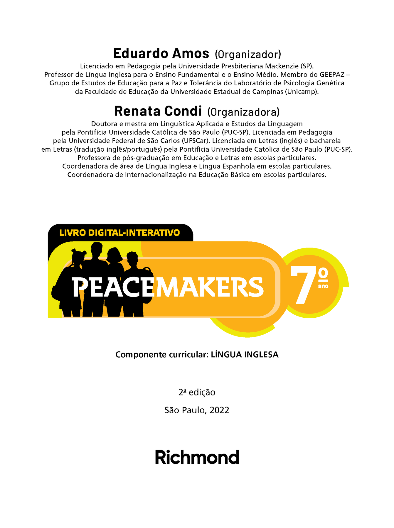 Eduardo Amos (Organizador) Licenciado em Pedagogia pela Universidade Presbiteriana Mackenzie (SP). Professor de Língua Inglesa para o Ensino Fundamental e o Ensino Médio. Membro do GEEPAZ —Grupo de Estudos de Educação para a Paz e Tolerância do Laboratório de Psicologia Genética da Faculdade de Educação da Universidade Estadual de Campinas (Unicamp). Renata Condi (Organizadora) Doutora e mestra em Linguística Aplicada e Estudos da Linguagem pela Pontifícia Universidade Católica de São Paulo (PUC-SP). Licenciada em Pedagogia pela Universidade Federal de São Carlos (UFSCar). Licenciada em Letras (inglês) e bacharela em Letras (tradução inglês/português) pela Pontifícia Universidade Católica de São Paulo (PUC-SP). Professora de pós-graduação em Educação e Letras em escolas particulares. Coordenadora de área de Língua Inglesa e Língua Espanhola em escolas particulares. Coordenadora de Internacionalização na Educação Básica em escolas particulares. LIVRO DIGITAL-INTERATIVO Ilustração. Silhueta de quatro jovens, dois meninos e duas meninas, com cortes de cabelo variados e levando mochilas escolares. PEACEMAKERS 7º ANO Componente curricular: LÍNGUA INGLESA 2ª edição São Paulo, 2022 logotipo da editora Richmond.