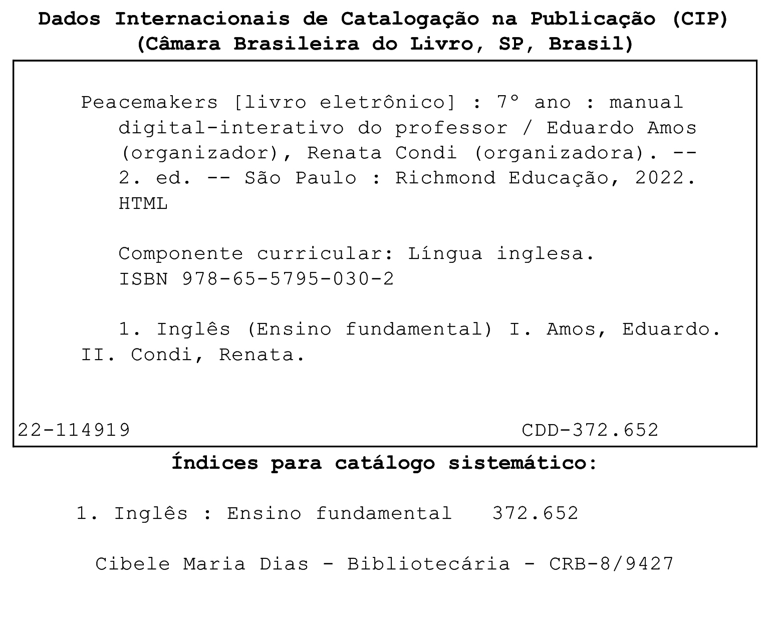 Ficha catalográfica. Dados Internacionais de Catalogação na publicação (CIP). (Câmara Brasileira do Livro, SP, Brasil). Peacemakers [livro eletrônico]: 7º ano: livro digital-interativo / Eduardo Amos (organizador), Renata Condi (organizadora). 2. ed. São Paulo: Richmond Educação, 2022. HTML. Componente curricular: Língua inglesa. ISBN 978-65-5795-030-2. 1. Inglês (Ensino fundamental) I. Amos, Eduardo. II. Condi, Renata. 22-114919. CDD – 372.652. Índices para catálogo sistemático: 1. Inglês: Ensino Fundamental 372.652. Cibele Maria Dias. Bibliotecária. CRB – 8/9427.