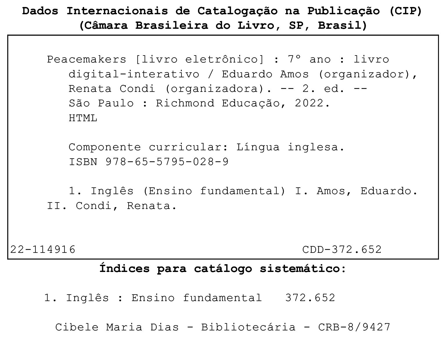 Ficha catalográfica. Dados Internacionais de Catalogação na publicação (CIP). (Câmara Brasileira do Livro, SP, Brasil). Peacemakers [livro eletrônico]: sétimo ano: livro digital-interativo / Eduardo Amos (organizador), Renata Condi (organizadora). 2. ed. São Paulo: Richmond Educação, 2022. HTML. Componente curricular: Língua inglesa. ISBN 978-65-5795-028-9. 1. Inglês (Ensino fundamental) I. Amos, Eduardo. II. Condi, Renata. 22-114916. CDD – 372.652. Índices para catálogo sistemático: 1. Inglês: Ensino Fundamental 372.652. Cibele Maria Dias. Bibliotecária. CRB – 8/9427.