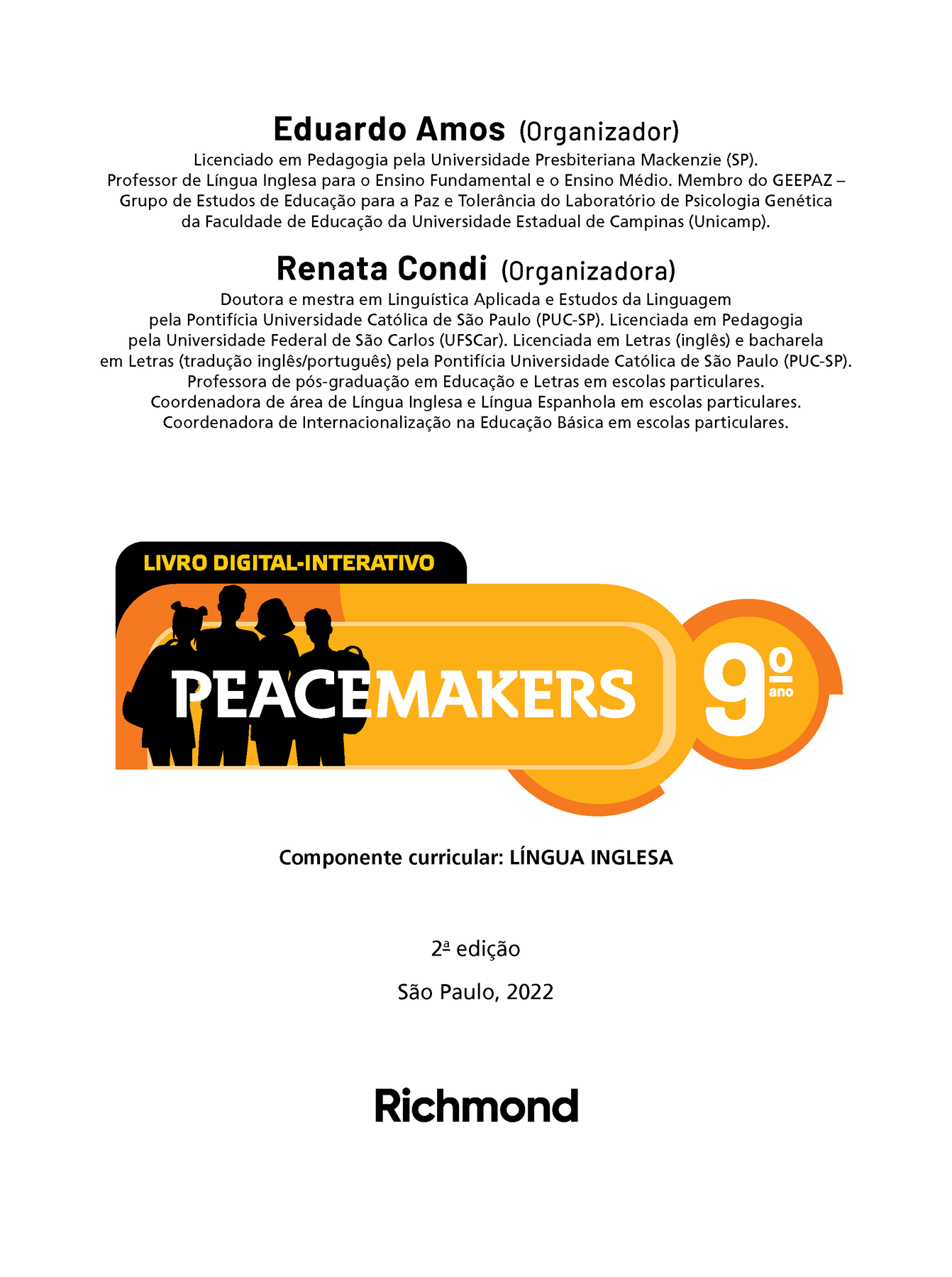 Frontspício. Eduardo Amos (Organizador) Licenciado em Pedagogia pela Universidade Presbiteriana Mackenzie (SP). Professor de Língua Inglesa para o Ensino Fundamental e o Ensino Médio. Membro do GEEPAZ Grupo de Estudos de Educação para a Paz e Tolerância do Laboratório de Psicologia Genética da Faculdade de Educação da Universidade Estadual de Campinas (Unicamp). Renata Condi (Organizadora) Doutora e mestra em Linguística Aplicada e Estudos da Linguagem pela Pontifícia Universidade Católica de São Paulo (PUC-SP). Licenciada em Pedagogia pela Universidade Federal de São Carlos (UFSCar). Licenciada em Letras (inglês) e bacharela em Letras (tradução inglês/português) pela Pontifícia Universidade Católica de São Paulo (PUC-SP). Professora de pós-graduação em Educação e Letras em escolas particulares. Coordenadora de área de Língua Inglesa e Língua Espanhola em escolas particulares. Coordenadora de Internacionalização na Educação Básica em escolas particulares. LIVRO DIGITAL-INTERATIVO. Ilustração. Silhueta de quatro jovens, dois meninos e duas meninas, com cortes de cabelo variados e levando mochilas escolares. Título: Peacemakers nono ano.  Componente curricular: LÍNGUA INGLESA. Segunda edição. São Paulo, 2022. LOGOTIPO da editora Richmond: Richmond.