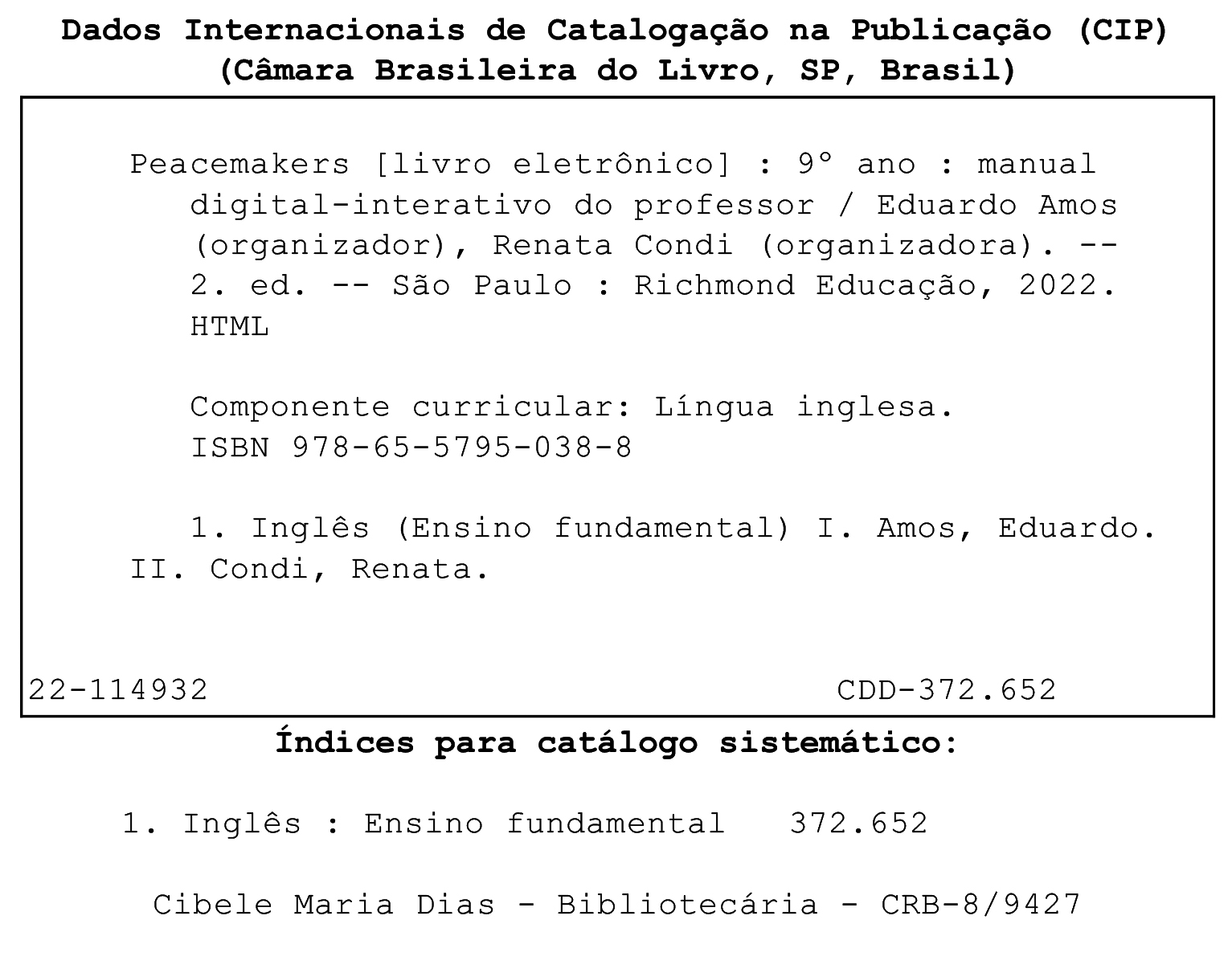 Ficha catalográfica. Dados Internacionais de Catalogação na publicação (CIP). (Câmara Brasileira do Livro, SP, Brasil). Peacemakers [livro eletrônico]: 9º ano: manual digital-interativo do professor / Eduardo Amos (organizador), Renata Condi (organizadora). 2. ed. São Paulo: Richmond Educação, 2022. HTML. Componente curricular: Língua inglesa. ISBN 978-65-5795-038-8. 1. Inglês (Ensino fundamental) I. Amos, Eduardo. II. Condi, Renata. 22-114932. CDD – 372.652. Índices para catálogo sistemático: 1. Inglês: Ensino Fundamental 372.652. Cibele Maria Dias. Bibliotecária. CRB – 8/9427.