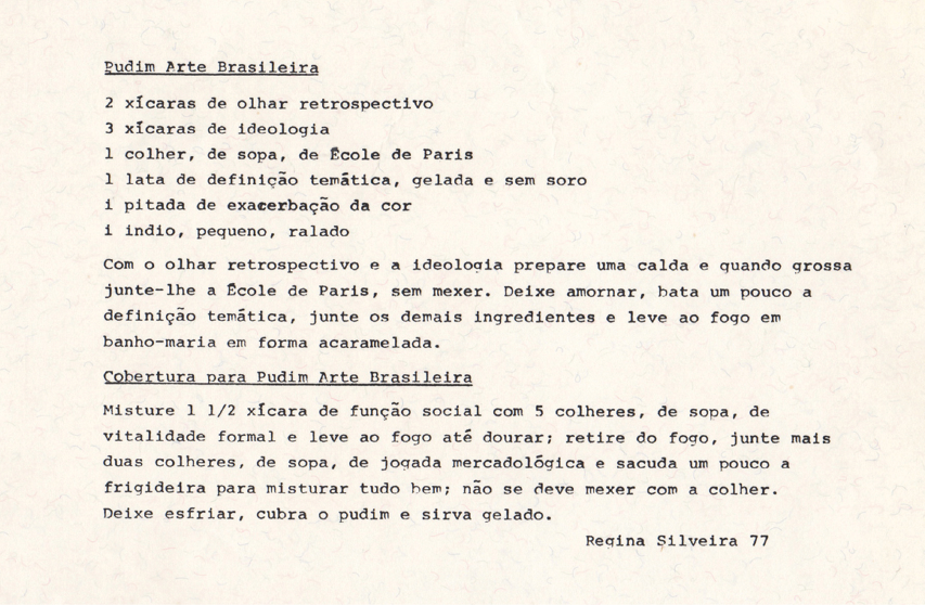 Imagem: Ilustração de um papel com o texto:  Pudim Arte Brasileira.  2 xícaras de olhar retrospectivo.  3 xícaras de ideologia.  1 colher, de sopa, de École de Paris.  1 lata de definição temática, gelada e sem soro.  1 pitada de exacerbação da cor.  1 indio, pequeno, ralado.  Com o olhar retrospectivo e a ideologia prepare uma calda e quando grossa junte-lhe a École de Paris, sem mexer. Deixe amornar, bata um pouco a definição temática, junte os demais ingredientes e leve ao fogo em banho-maria em forma acaramelada.  Cobertura para Pudim Arte Brasileira.  Misture 1 ½ xícara de função social com 5 colheres, de sopa, de vitalidade formal e leve ao fogo até dourar; retire do fogo, junte mais duas colheres, de sopa, de jogada mercadológica e sacuda um pouco a frigideira para misturar tudo bem; não se deve mexer com a colher. Deixe esfriar, cubra o pudim e sirva gelado. Regina Silveira 77.   Fim da imagem.