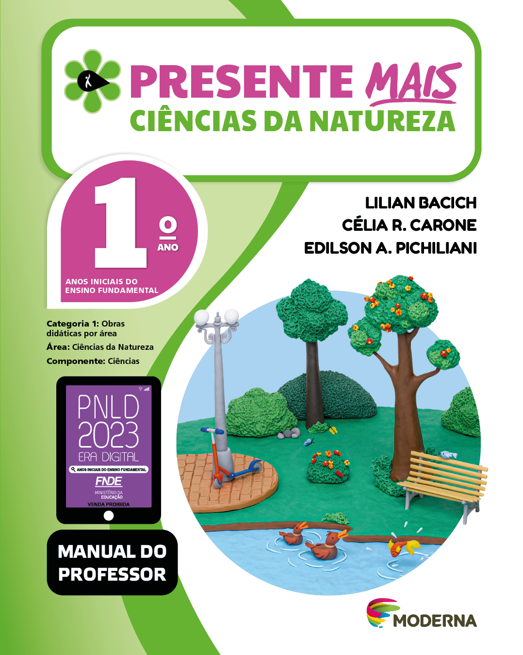 Imagem: Capa. Na parte superior, o título: Presente mais – Ciências da Natureza 1º ano. À esquerda, ilustração de uma flor com seis pétalas verdes e um miolo preto em formato de gota, onde há a silhueta em branco de uma pessoa com o braço levantado. Abaixo, as seguintes informações: Anos iniciais do Ensino Fundamental. Categoria 1: Obras didáticas por área. Área: Ciências da Natureza. Componente: Ciências. À direita, os nomes dos autores: Lilian Bacich; Célia R. Carone; Edilson A. Pichiliani. Na parte inferior esquerda, selo do PNLD 2023 composto pela ilustração de um tablet com as informações: PNLD 2023. ERA DIGITAL. ANOS INICIAIS DO ENSINO FUNDAMENTAL. FNDE. MINISTÉRIO DA EDUCAÇÃO. VENDA PROIBIDA. E a informação: Manual do professor. À direita, logotipo da editora Moderna, composto por linhas curvadas nas cores: rosa, amarelo, verde e azul, à esquerda. E à direita, o nome da editora. Ao centro, ilustração de um parque em massinha, onde há um lago com patos e um peixe. Atrás, um banco e um patinete encostado em um poste com luzes. Ao fundo há árvores e arbustos com flores coloridas. Fim da imagem.