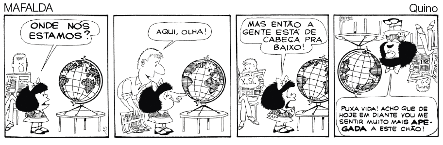 Imagem: Quadrinho em preto e branco. Histórica em quadrinho contada em quatro quadros. Mafalda, menina de cabelo curto, vestindo camiseta com gola triangular e saia. Pai, homem de cabelo curto, vestindo camisa e calça, está segurando um jornal. Quadro 1: Mafalda olha o globo terrestre e diz “onde nós estamos?”, o pai está sentado em uma cadeira observando. Quadro 2: Ele levanta, aponta no mapa e diz “aqui, olha!”. Quadro 3: Ela observa e diz “Mas então a gente está de cabeça para baixo!”. Quadro 4: imagem fica de ponta cabeça e a Mafalda diz “puxa vida! Acho que de hoje em diante vou me sentir muito mais apegada a este chão!”. Fim da imagem.