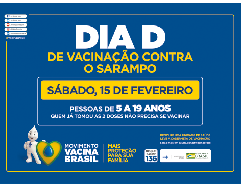 Imagem: Cartaz. “Dia D – de vacinação contra o sarampo”. Abaixo, quadro informa “sábado, 15 de fevereiro – pessoas de 5 a 19 anos. Quem já tomou as 2 doses não precisa se vacinar”. Em seguida, símbolos dos órgãos promotores do movimento vacina brasil. Fim da imagem.