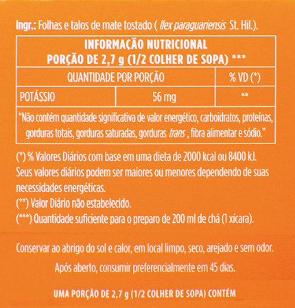 Imagem: Fotografia. Rótulo em corte. Ingr.: folhas e talos de mate tostado (llex paraguariesis St. Hil). Informação nutricional – porção de 2,7 g (1/2 colher de sopa) ***. Quantidade por porção. %VD (*). Potássio: 56mg **. “Não contém quantidade significativa de valor energético, carboidratos, proteínas, gorduras totais, gorduras saturadas, gorduras trans, fibra alimentar e sódio.”. (*) valores diários com base em uma dieta de 2000 kcal ou 8400 kj. Seus valores diários podem ser maiores ou menores dependendo de suas necessidades energéticas. (**) valor diário não estabelecido. (***) quantidade suficiente para o preparo de 200 ml de chá (1 xícara). Conservar ao abrigo do sol e calor, em local limpo, seco, arejado e sem odor. Após aberto, consumir preferencialmente em 45 dias. Uma porção de 2,7g (1/2 colher de sopa) Contém. Fim da imagem.