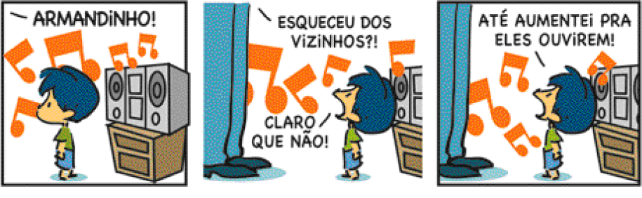 Imagem: Tirinha composta por três quadros. Apresenta Armandinho, menino com cabelo azul-escuro, camiseta verde e bermuda azul-claro. E seu pai, homem representado pelas pernas com calça azul e sapatos azul-escuro.  Quadro um: O pai grita: ARMANDINHO! O menino olha para trás. Na frente dele há uma caixa de som e notas musicais grandes em volta.  Quadro dois: O pai pergunta: ESQUECEU DOS VIZINHOS?! O menino olha para cima e responde: CLARO QUE NÃO! Ao fundo, notas musicais grandes.  Quadro três: Armandinho olha para cima e continua: ATÉ AUMENTEI PRA ELES OUVIREM!   Fim da imagem.