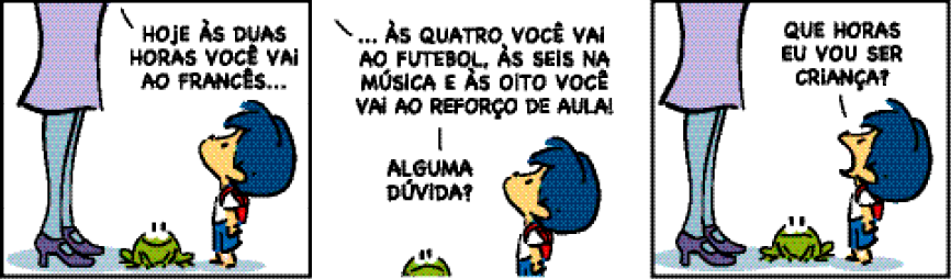 Imagem: Tirinha composta por três quadros. Apresenta Armandinho, menino com cabelo azul, camiseta branca, bermuda azul e mochila vermelha nas costas. Sua mãe, mulher representada pelas pernas com saia lilás, meia-calça azul e sapatos roxos. E um sapo verde.  Quadro 1: A mãe diz: HOJE ÀS DUAS HORAS VOCÊ VAI AO FRANCÊS... Na frente dela, o menino a observa e entre eles, o sapo olha para Armandinho e sorri.  Quadro 2: A mãe continua:... ÀS QUATRO VOCÊ VAI AO FUTEBOL, ÀS SEIS NA MÚSICA E ÀS OITO VOCÊ VAI AO REFORÇO DE AULA! ALGUMA DÚVIDA? Armandinho continua olhando para cima e ao seu lado, o sapo está com a boca virada para baixo.  Quadro 3: Armandinho olha para cima e pergunta: QUE HORAS EU VOU SER CRIANÇA? Na frente dele, as pernas da mãe e o sapo.   Fim da imagem.