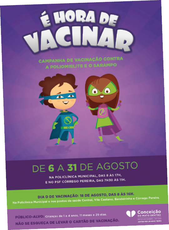 Imagem: Cartaz. O fundo é roxo e na parte superior está escrito em destaque: “É HORA DE VACINAR”, seguido da informação em fonte menor: “CAMPANHA DE VACINAÇÃO CONTRA A POLIOMIELITE E O SARAMPO”. Abaixo, um menino e uma menina com roupas de super-heróis e felizes. No rodapé, a data “DE 6 A 31 DE AGOSTO” e demais informações.  Fim da imagem.