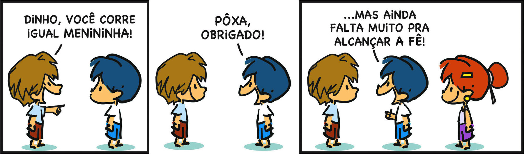 Tirinha com três quadros. Personagens: um menino com cabelos castanhos, usando camisa branca e calça marrom, Armandinho, um menino com cabelos azuis, usando camisa branca e short azul e Fê, uma menina ruiva, usando camiseta azul e short roxo. 
Q 1 - O menino com cabelos castanhos ri com a boca aberta, aponta para Armandinho com a mão direita e diz: DINHO, VOCÊ CORRE IGUAL MENININHA! 
Q 2 - Olhando para o menino de cabelos castanhos, Armandinho diz: PÔXA, OBRIGADO! 
O menino de cabelos castanho sorri. 
Q 3 - Armandinho diz: ...MAS AINDA FALTA MUITO PRA ALCANÇAR A FÊ! 
O menino com cabelos castanhos olha para Armandinho com a boca fechada. À direita, Fê olha para eles sorrindo.