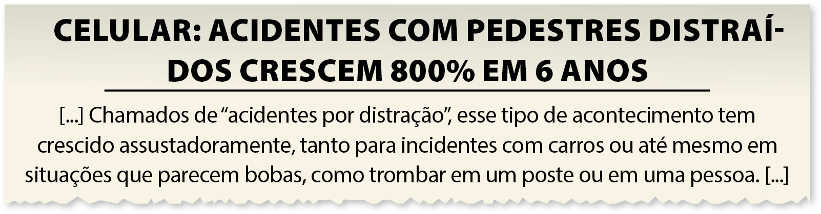 Manchete e texto de jornal. CELULAR: ACIDENTES COM PEDESTRES DISTRAÍDOS CRESCEM 800% EM 6 ANOS. [...]  Chamados de "acidentes por distração", esse tipo de acontecimento tem crescido assustadoramente, tanto para incidentes com carros ou até mesmo em situações que parecem bobas, como trombar em um poste ou em uma pessoa. [...]