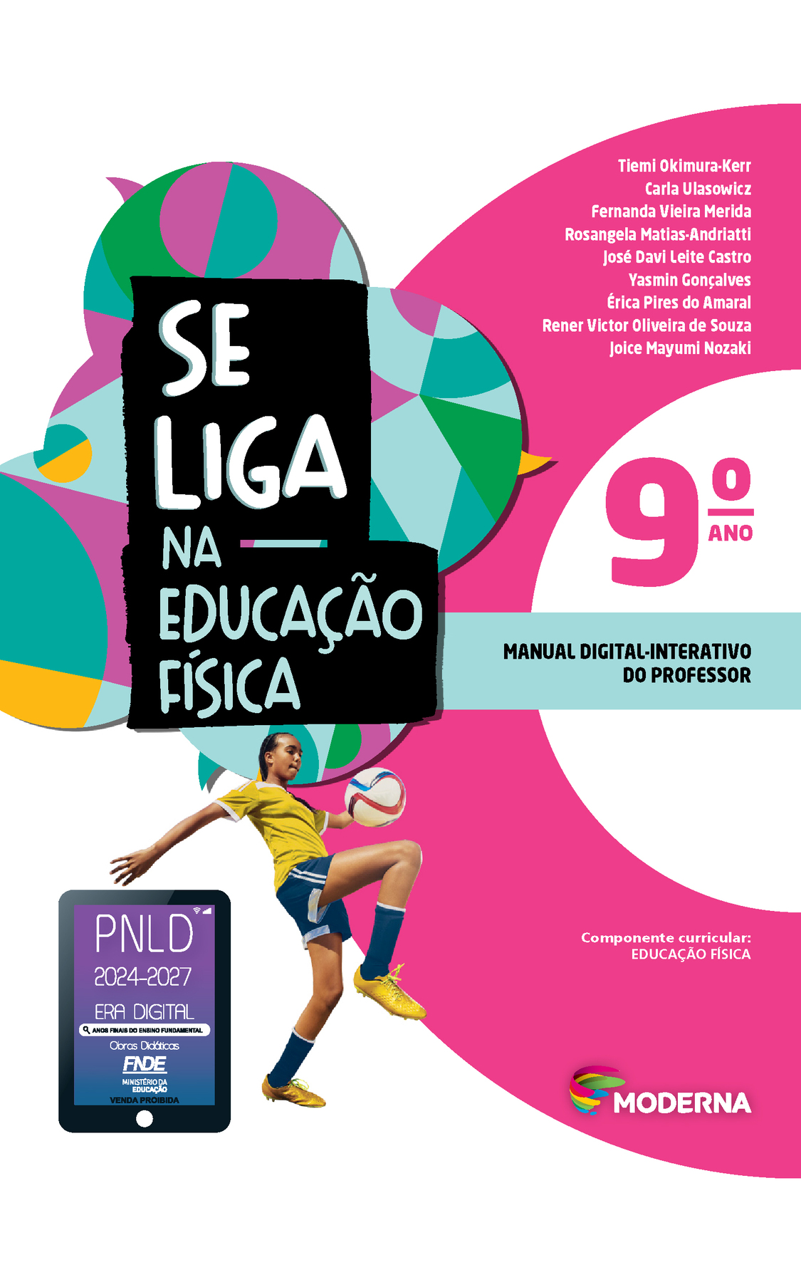 Capa. À esquerda, o título: SE LIGA NA EDUCAÇÃO FÍSICA 9º ano. À direita, os nomes dos autores: Tiemi Okimura-Kerr; Carla Ulasowicz; Fernanda Vieira Merida; Rosangela Matias-Andriatti; José Davi Leite Castro; Yasmin Gonçalves; Érica Pires do Amaral; Rener Victor Oliveira de Souza; Joice Mayumi Nozaki. Em seguida, a informação: Manual digital-interativo do professor.  Após o título, fotografia de uma mulher de camiseta e tênis amarelo, shorts e meias azuis. Ela está com uma perna flexionada e para cima, batendo em uma bola de futebol.  À esquerda, selo do PNLD 2024-2027 representado por um tablet com o texto: PNLD 2024-2027, Era Digital, Anos Finais do Ensino Fundamental, Obras didáticas, FNDE, Ministério da Educação, Venda proibida.
Na parte inferior, Componente curricular: EDUCAÇÃO FÍSICA. Em seguida, logotipo da editora Moderna, composto por linhas curvadas nas cores: rosa, amarelo, verde e azul, à esquerda. E à direita, o nome da editora. Ao fundo, na parte superior, ilustração de balões de fala coloridos.