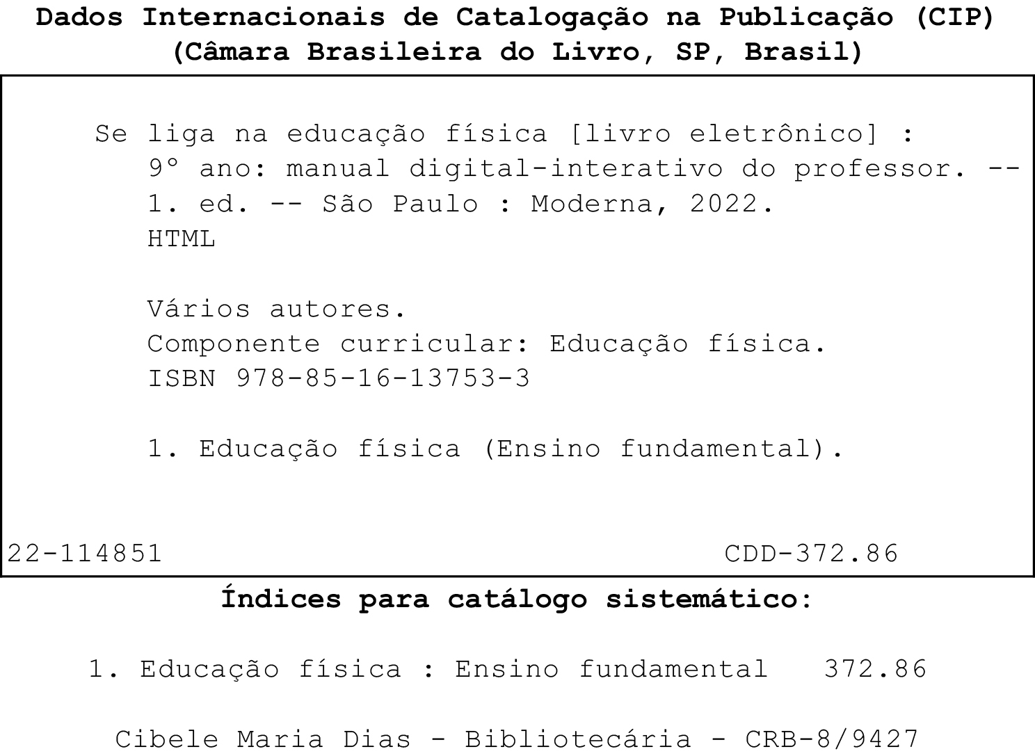 Ficha catalográfica

Dados Internacionais de Catalogação na Publicação (CIP) (Câmara Brasileira do Livro, SP, Brasil)

Se liga na educação física [livro eletrônico]:
9º ano: manual digital-interativo do professor.--
1. ed. -- São Paulo : Moderna, 2022.
HTML

Vários autores.
Componente curricular: Educação física.
ISBN 978-85-16-13753-3
1. Educação física (Ensino fundamental).

22-114851 CDD-372.86

Índices para catálogo sistemático:
1. Educação física : Ensino fundamental — 372.86

Cibele Maria Dias - Bibliotecária - CRB-8/9427