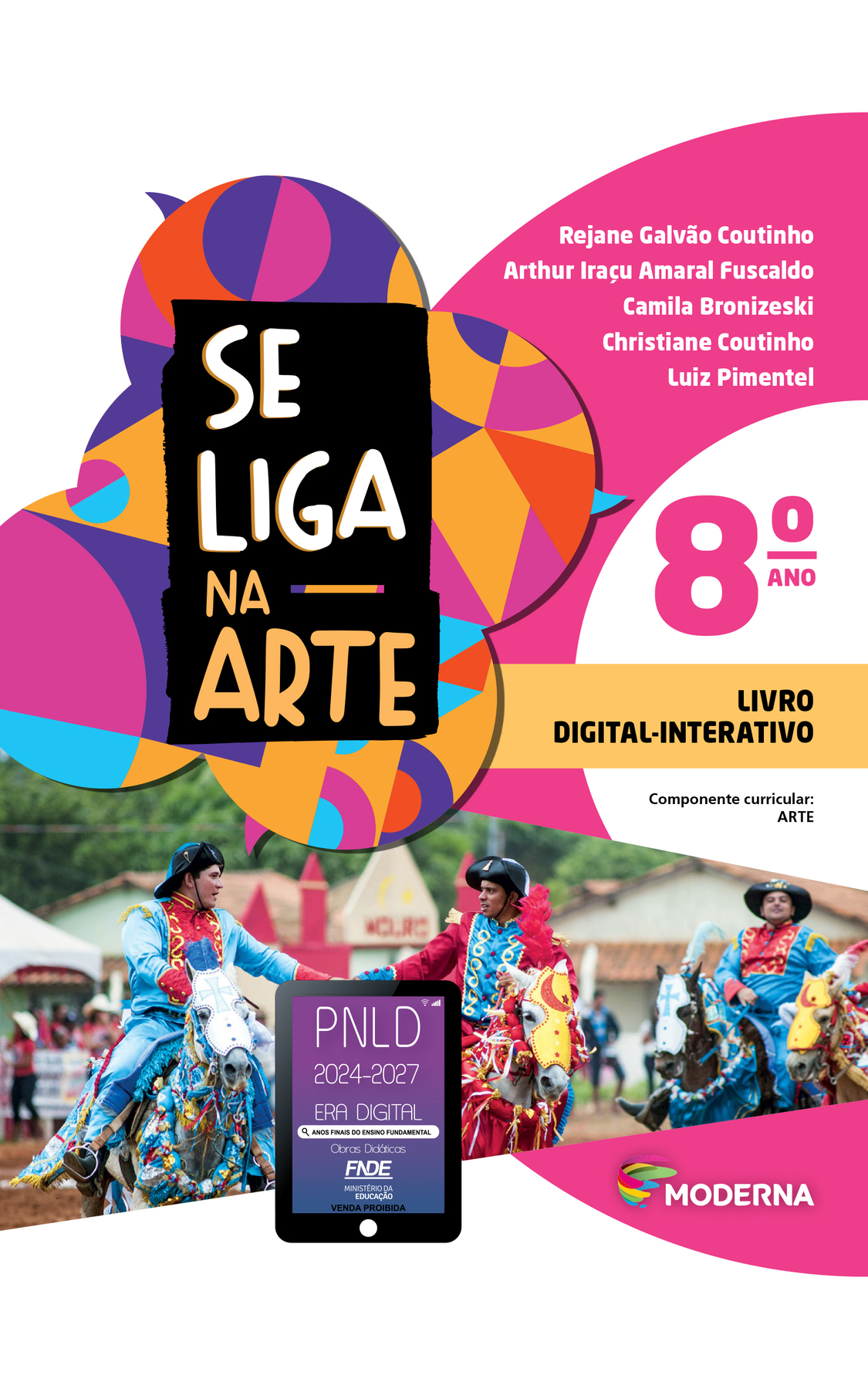 Capa. À esquerda, o título: SE LIGA NA ARTE 8º ano. LIVRO DIGITAL-INTERATIVO. Logo abaixo: Selo do PNLD 2024-2027 representado por um tablet com o texto: PNLD 2024-2027, Era Digital, Anos Finais do Ensino Fundamental, Obras didáticas, FNDE, Ministério da Educação, Venda proibida.
À direita, as informações: Rejane Galvão Coutinho; Arthur Iraçu Amaral Fuscaldo; Camila Bronizeski; Christiane Coutinho; Luiz Pimentel. Componente curricular: ARTE. Na parte inferior direita, logotipo da editora Moderna, composto por linhas curvadas nas cores: rosa, amarelo, verde e azul, à esquerda. E à direita, o nome da editora. Ao fundo, na parte superior, ilustração de balões de fala coloridos. Na parte inferior, fotografia de homens vestindo blusa e calças vermelhas e azuis e chapéus pretos. Eles estão montados em cavalos com adereços vermelhos e azuis."