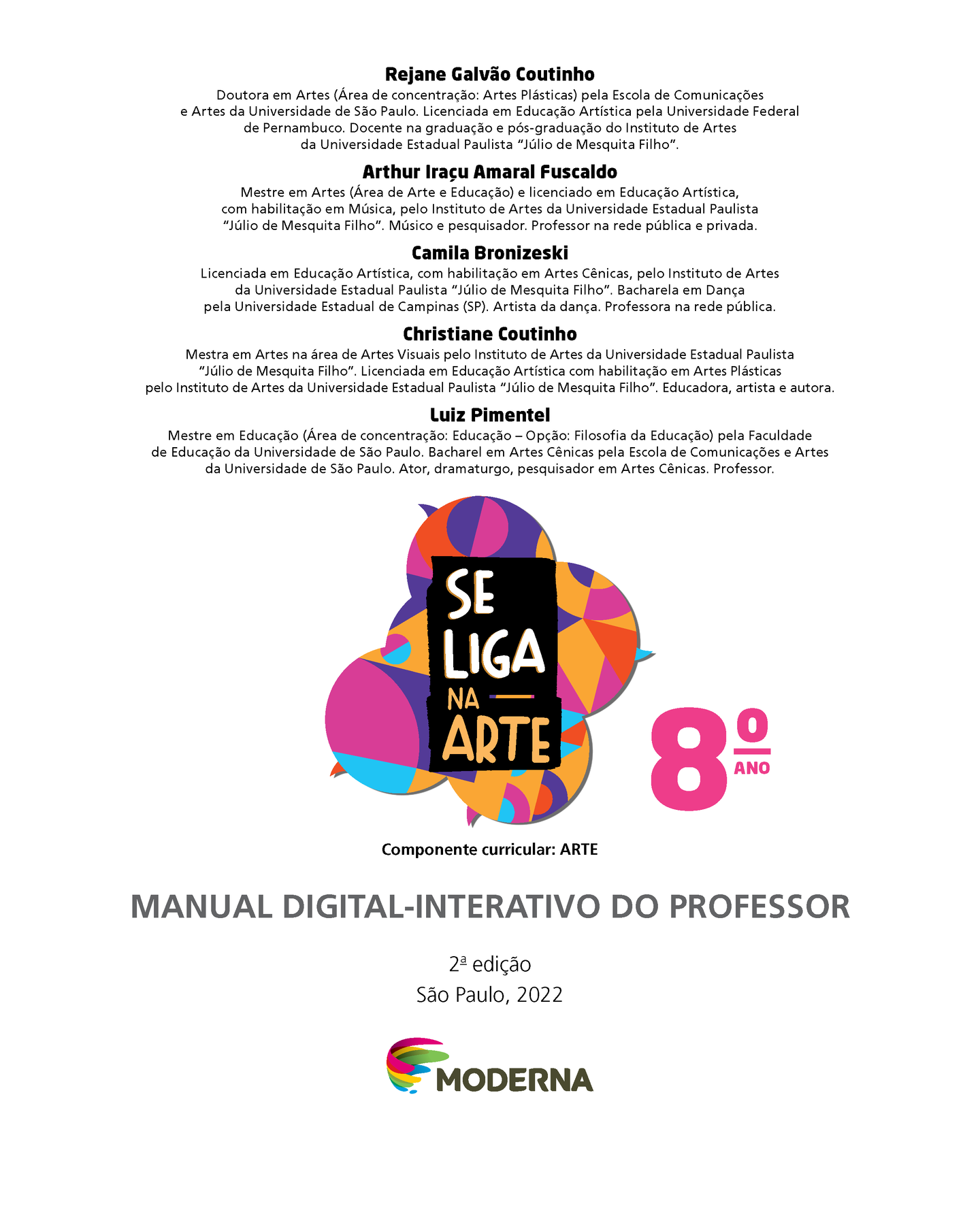 Rejane Galvão Coutinho. Doutora em Artes (Área de concentração: Artes Plásticas) pela Escola de Comunicações e Artes da Universidade de São Paulo. Licenciada em Educação Artística pela Universidade Federal de Pernambuco. Docente na graduação e pós-graduação do Instituto de Artes
da Universidade Estadual Paulista “Júlio de Mesquita Filho”.
Arthur Iraçu Amaral Fuscaldo. 
Mestre em Artes (Área de Arte e Educação) e licenciado em Educação Artística, com habilitação em Música, pelo Instituto de Artes da Universidade Estadual Paulista “Júlio de Mesquita Filho”. Músico e pesquisador. Professor na rede pública e privada.
Camila Bronizeski . Licenciada em Educação Artística, com habilitação em Artes Cênicas, pelo Instituto de Artes da Universidade Estadual Paulista “Júlio de Mesquita Filho”. Bacharela em Dança pela Universidade Estadual de Campinas (SP). Artista da  dança. Professora na rede pública.
Christiane Coutinho. Mestra em Artes na área de Artes Visuais pelo Instituto de Artes da  Universidade Estadual Paulista “Júlio de Mesquita Filho”. Licenciada em Educação Artística com habilitação em Artes Plásticas pelo Instituto de Artes da Universidade Estadual Paulista “Júlio de Mesquita Filho”. Educadora, artista e autora.
Luiz Pimentel. Mestre em Educação (Área de concentração: Educação – Opção: Filosofia da Educação) pela Faculdade de Educação da Universidade de São Paulo. Bacharel em Artes Cênicas pela Escola de Comunicações e Artes
da Universidade de São Paulo. Ator, dramaturgo, pesquisador em Artes Cênicas. Professor. Grafismo Se Liga na ARTE 8º ano. Componente curricular: ARTE Manual digital-interativo do professor. 2ª edição. São Paulo, 2022. Logotipo Editora Moderna.