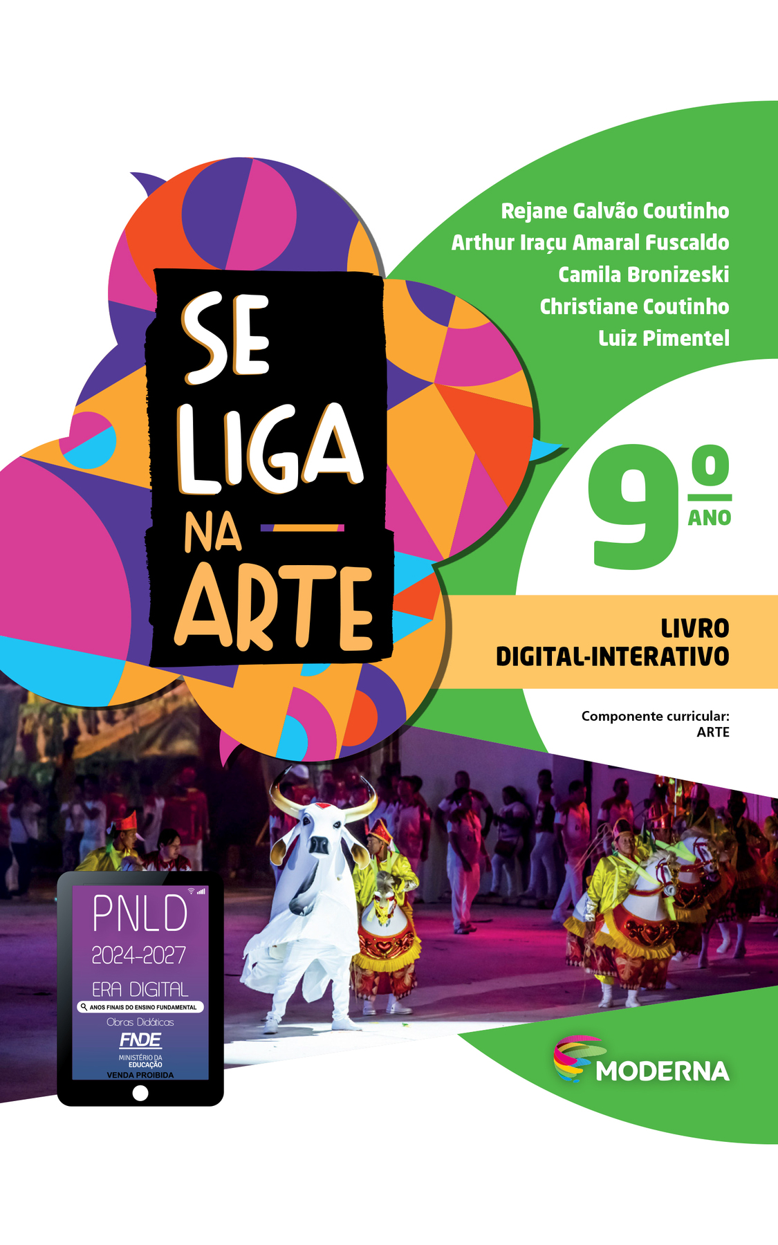 Capa. À esquerda, o título: SE LIGA NA ARTE 9º ano.  LIVRO DIGITAL-INTERATIVO. Na parte inferior à esquerda, selo do PNLD 2024-2027 representado por um tablet com o texto: PNLD 2024-2027, Era Digital, Anos Finais do Ensino Fundamental, Obras didáticas, FNDE, Ministério da Educação, Venda proibida.
À direita, as informações: Rejane Galvão Coutinho; Arthur Iraçu Amaral Fuscaldo; Camila Bronizeski; Christiane Coutinho; Luiz Pimentel. Componente curricular: ARTE. Na parte inferior direita, logotipo da editora Moderna, composto por linhas curvadas nas cores: rosa, amarelo, verde e azul, à esquerda e, à direita, o nome da editora. Ao fundo, na parte superior, ilustração de balões de fala coloridos. Na parte inferior, fotografia de homens vestindo camisa amarela e montados em adereços de cavalos brancos com detalhes vermelhos e amarelos. Ao centro há um homem vestindo adereço de touro branco.