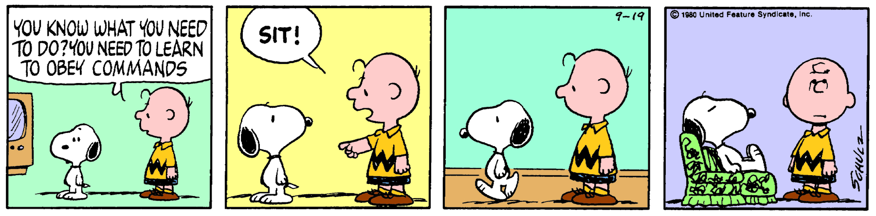 Tirinha. Composta por quatro quadros. Apresenta como personagens: Charlie Brown, menino com um fio de cabelo preto à frente, de camiseta em amarelo e listra preta em zig zag, com bermuda em preto e sapatos marrons. Snoopy, cachorro beagle de tamanho médio, branco e com orelhas e focinho e preto. As cenas se passam em uma sala de estar onde vemos uma TV.Quadro um: Snoopy em pé, com o corpo para a esquerda, próximo de Charlie Brown, também com o corpo para a esquerda, que diz: YOU KNOW WHAT YOU NEED TO DO? YOU NEED TO LEARN TO OBEY COMMANDS. Quadro dois: Snoopy, coma cabeça para a direita, olhando para Charlie Brown. Este está com o braço esquerdo levantado e apontando para o chão e diz: SIT! Quadro três: Snoopy caminha para a esquerda, observado por Charlie Brown. Quadro quatro: Snoopy sentado sobre uma poltrona em verde e linhas em preto. Ele está de olhos fechados. À direita, Charlie Brown, olhando para frente com a boca reta e olhos virados para cima.
