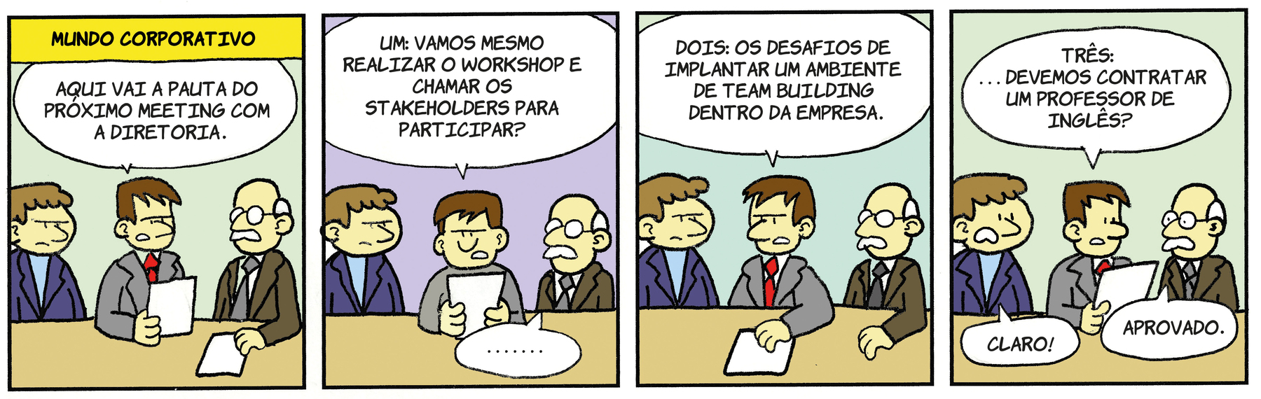 Tirinha. Composta por quatro quadros. Título:  MUNDO CORPORATIVO. Quadro um: Três homens vistos da cintura para cima, de frente para uma mesa em bege. Da esquerda para a direita: um homem de cabelos castanhos, de blusa por dentro em azul-claro e terno por cima em azul-escuro. O do meio, de cabelos castanhos, de gravata vermelha e terno em cinza-claro, segurando na mão esquerda uma folha branca e diz: AQUI VAI A PAUTA DO PRÓXIMO MEETING COM A DIRETORIA. À direita, um homem calvo, com cabelos e bigode em branco, par de óculos de grau redondo, camisa branca, gravata cinza e terno em marrom. Este está com a mão direita sobre uma folha branca. Quadro dois: O homem de terno cinza, segura nas mãos a folha branca e lê em voz alta: UM: VAMOS MESMO REALIZAR O WORKSHOP E CHAMAR OS STAKEHOLDERS PARA PARTICIPAR? O Homem de terno marrom, à direita,um balão de fala com vários pontos. Quadro três: O homem de terno cinza, com a mão direita sobre a folha branca na mesa, diz: DOIS: OS DESAFIOS DE IMPLANTAR UM AMBIENTE DE TEAM BUILDING DENTRO DA EMPRESA. Quadro quatro: O homem de terno cinza, segurando nas mãos a folha, olhando para a direita, com os olhos bem abertos, fala: TRÊS: DEVEMOS CONTRATAR UM PROFESSOR DE INGLÊS? À esquerda, o homem de terno azul, boca aberta e olhos arregalados, fala: CLARO! À direita, homem de par de terno em marrom, diz: APROVADO.