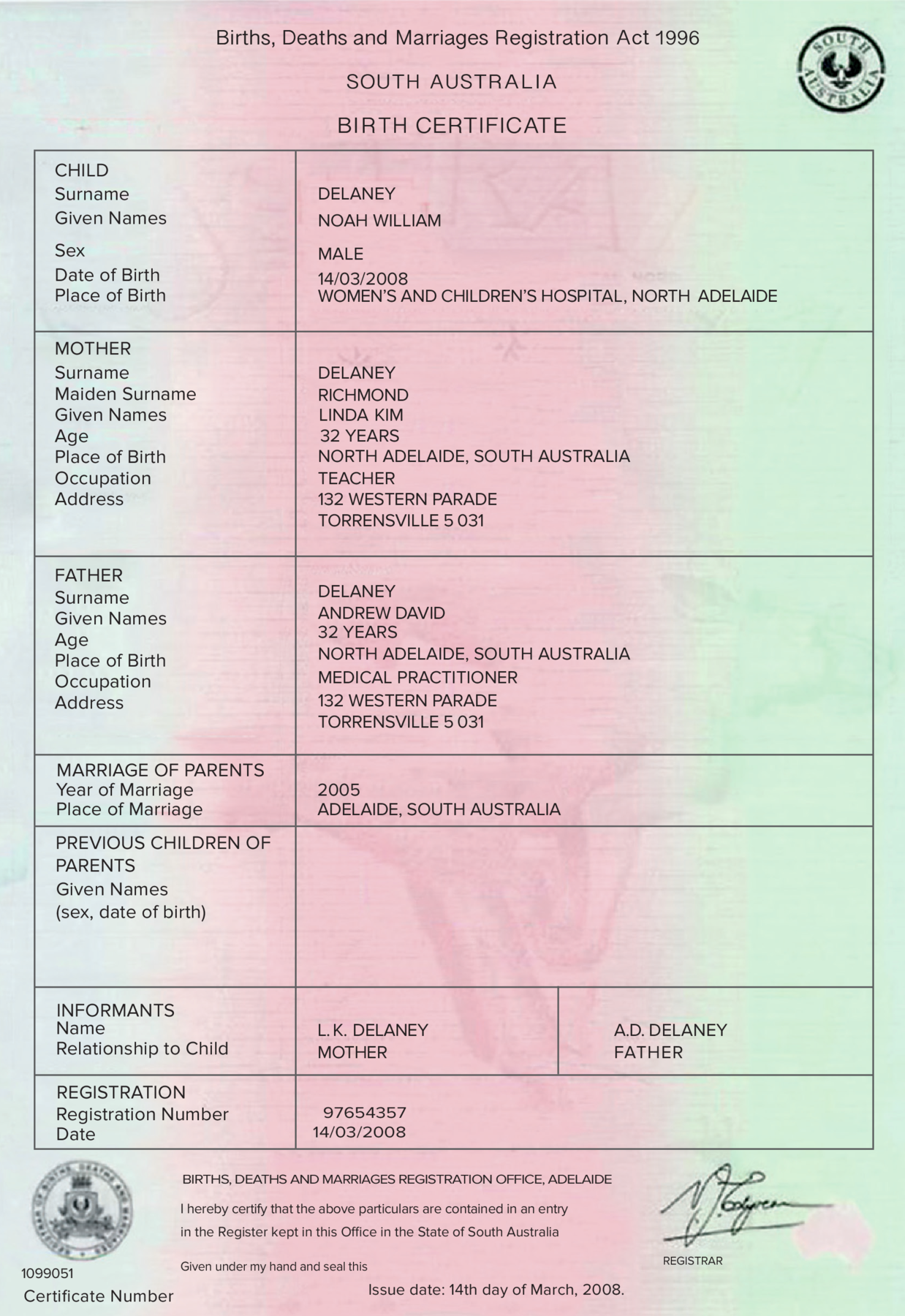 Certidão de nascimento. Folha de papel na vertical em tons de rosa-claro. Na parte superior, texto: Births, Deaths and Marriages Registration Act nineteen ninety-six  SOUTH AUSTRALIA, BIRTH CERTIFICATE. À direita, brasão redondo em preto. Na parte inferior, tabela com o texto: CHILD, Surname, DELANEY,  Given Names, NOAH WILLIAM, Sex, MALE, Date of Birth, WOMEN’S AND CHILDREN’S HOSPITAL, NORTH ADELAIDE. MOTHER Surname, DELANEY, Maiden Surname, RICHMOND, Given Names, LINDA KIM, Age, THIRTY-TWO YEARS, Place of Birth, NORTH ADELAIDE, SOUTH AUSTRALIA Occupation, TEACHER, Address ONE THREE TWO WESTERN PARADE.  TORRENSVILLE FIVE OH THREE ONE. FATHER, Surname, DENALEY, Given Names, ANDREW DAVID, Age, THIRTY-TWO YEARS, Place of Birth, NORTH ADELAIDE, SOUTH AUSTRALIA Occupation, MEDICAL PRACTITIONER, Address, ONE THREE TWO WESTERN PARADE TORRENSVILLE FIVE OH THREE ONE. MARRIAGE OF PARENTS, Year of Marriage TOW THOUSAND AND THREE, Place of Marriage DELAIDE, SOUTH AUSTRALIA. PREVIOUS CHILDREN OFPARENTS, Given Names (sex, date of birth). INFORMANTS, Name K. DELANEY,  Relationship to ChildL. MOTHER, .D. DELANEY, FATHER. REGISTRATION, Registration Number NINE SEVEN SIX FIVE FOUR THREE FIVE SEVEN, Date FOURTEENTH MARCH TWO THOUSAND AND EIGHT.  A esquerda, brasão em preto. Aibaixo, o número: ONE ZERO NINE NINE ZERO FIVE ONE e o texto Certificate Number. Ao final odocumento, o texto: BIRTHS, DEATHS AND MARRIAGES REGISTRATION OFFICE, ADELAIDE. I hereby certify that the above particulars are contained in an entry in the Register kept in this Offiice in the State of South Australia. Given under my hand and seal this. Issue date: fourteenth day of March, two thousand and eight.Assinatura em preto, REGISTRAR.