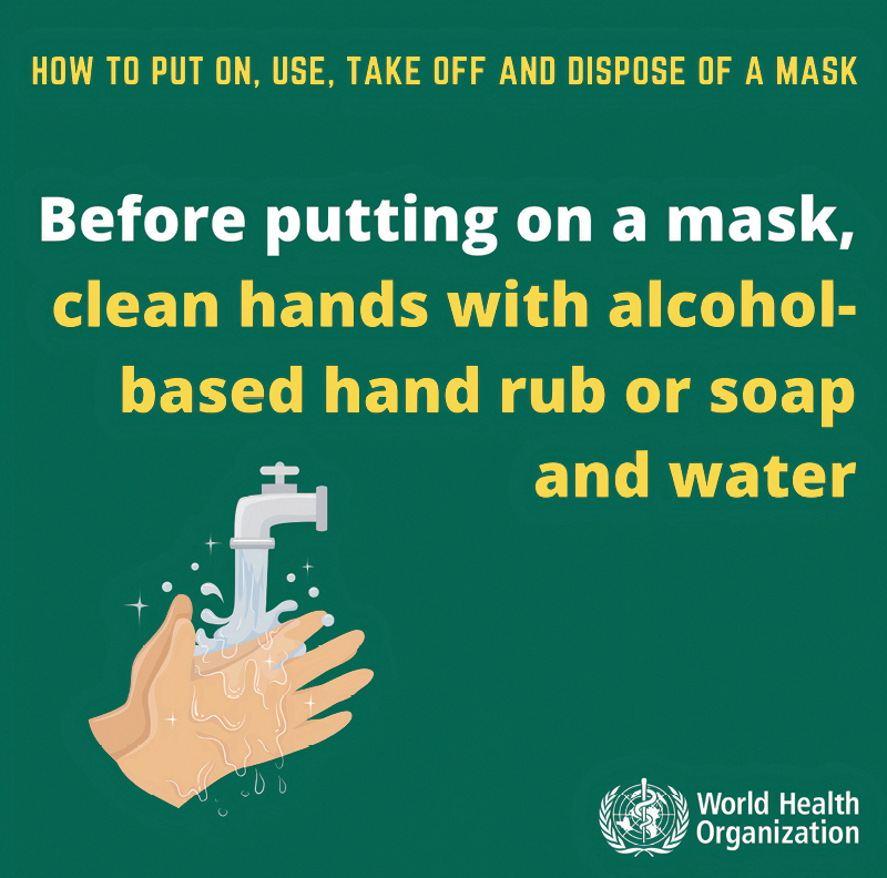 Folheto. Fundo verde, com texto em amarelo na parte superior: HOW TO PUT ON, USE, TAKE OFF AND DISPOSE OF A MASK  Na linha abaixo, o texto em amarelo e branco: BEFORE PUTTING ON A MASK, CLEAN HANDS WITH ALCOHOL-BASED HAND RUB OR SOAP AND WATER. À esquerda, no canto inferior, há uma ilustração de mãos de uma pessoa sendo lavadas com água jorrando sobre elas e um torneira cinza. Na ponta da direita, há um logotipo e texto em branco: WORLD HEALTH ORGANIZATION.