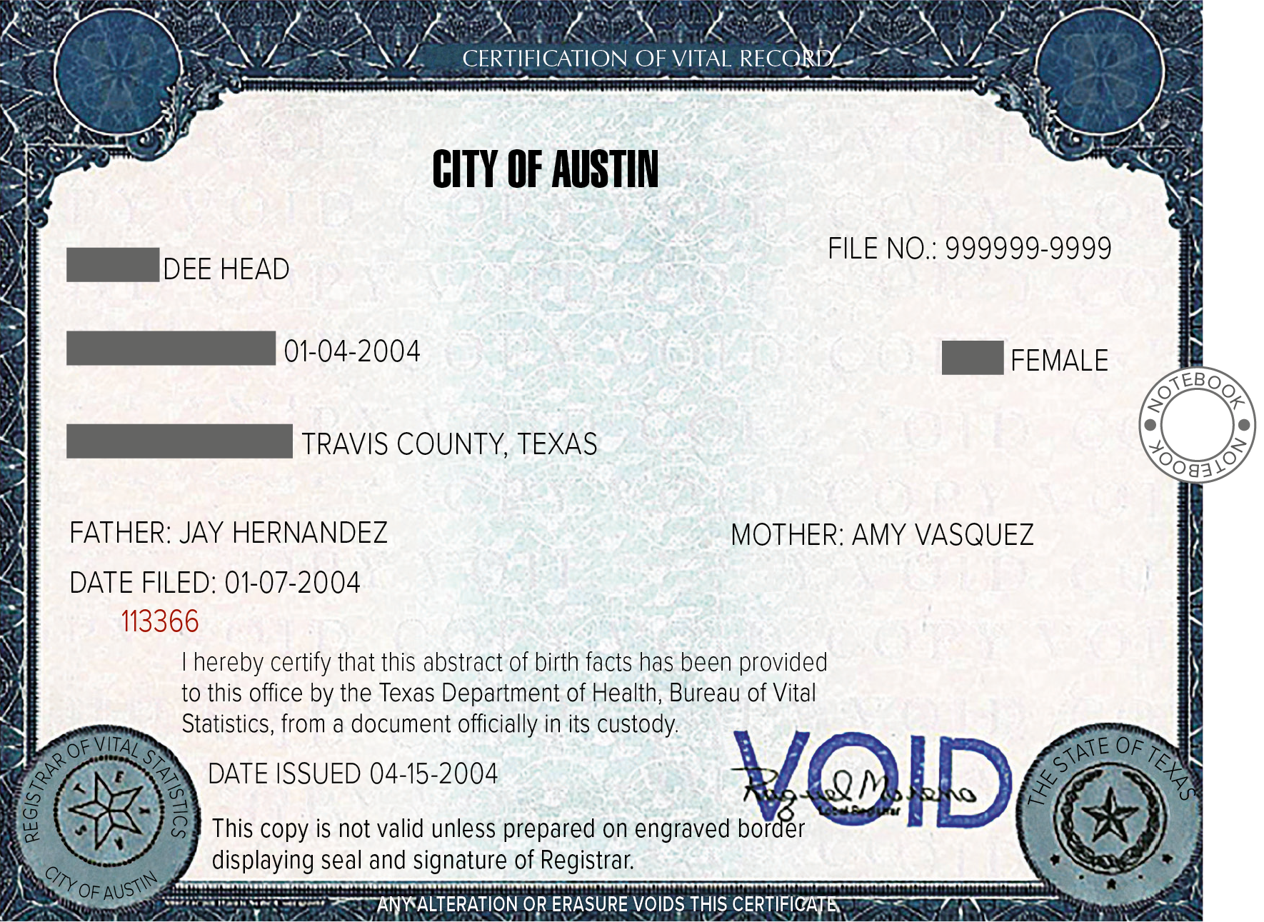 Documento. Folha de papel na horizontal com contornos em azul-escuro. Nas pontas, símbolos redondos e ao centro, no topo, texto: City Of Austin. Abaixo,  FILE NUMBER: NINE NINE NINE NINE NINE NINE NINE NINE NINE NINE Espaço para resposta um: DEE HEAD. Espaço para resposta dois: January fourth two thousand and four. Espaço para resposta três:  FEMALEE. Espaço para resposta four: TRAVIS COUNTY, TEXAS. Nas linhas seguintes: FATHER: JAY HERNANDEZ, MOTHER: AMY VASQUEZ. DATE FILED: January seventh two thousand and four. One one three three six six. I hereby certify that this abstract of birth facts has been provided to this office by the Texas Department of Health, Bureau of Vital Statistics, from a document officially in its custody. DATE ISSUED April fifteenth two thousand and four. This copy is not valid unless prepared on engraved border displaying seal and signature of Registrar.A direita, uma assinatura manuscrita em preto, ilegível e carimbo em azul em cima, dizendo: VOID. Ícone. Notebook.