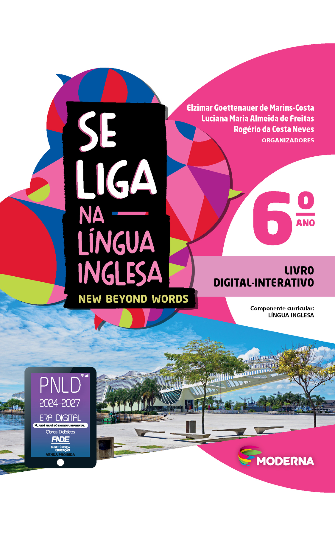 Capa. À esquerda, o título: SE LIGA NA LÍNGUA INGLESA – NEW BEYOND WORDS 6º ano. À direita, as informações: Elzimar Goettenauer de Marins-Costa; Luciana Maria Almeida de Freitas; Rogério da Costa Neves. ORGANIZADORES. LIVRO DIGITAL-INTERATIVO. Componente curricular: LÍNGUA INGLESA. Na parte inferior direita, logotipo da editora Moderna, composto por linhas curvadas nas cores: rosa, amarelo, verde e azul, à esquerda. E à direita, o nome da editora. Ao fundo, na parte superior, ilustração de balões de fala coloridos. Na parte inferior, fotografia de uma praça com banco, árvore, um lago e ao fundo, construção branca sinuosa e com diversas hastes. À esquerda, em cima da imagem da praça o selo do PNLD 2024-2027 representado por um tablet com o texto: PNLD 2024-2027, Era Digital, Anos Finais do Ensino Fundamental, Obras didáticas, FNDE, Ministério da Educação, Venda proibida.