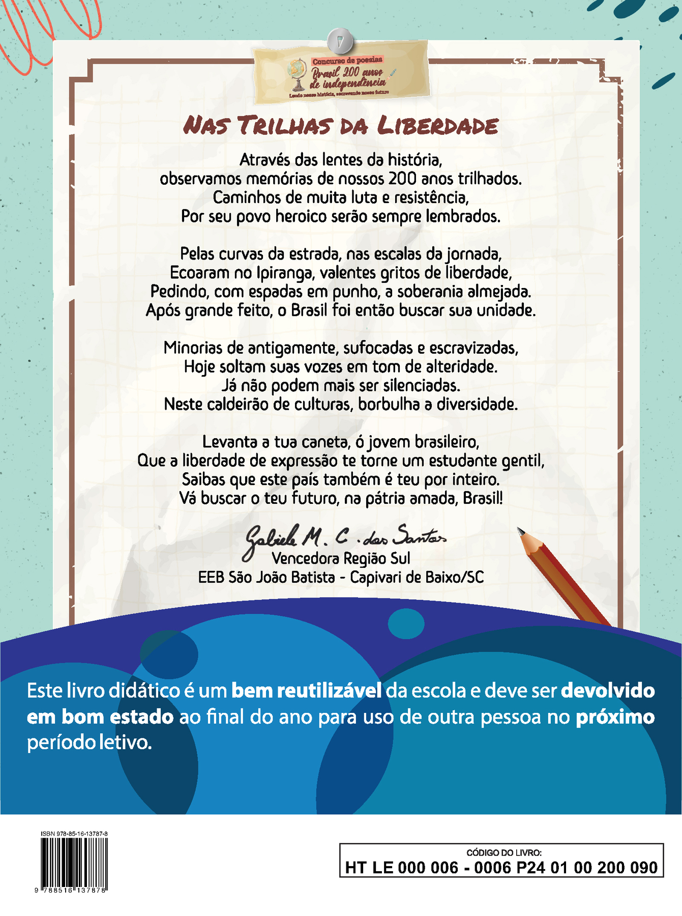 Imagem contendo a poesia vencedora da Região Sul do concurso “Brasil 200 anos de independência: Lendo nossa história, escrevendo nosso futuro” NAS TRILHAS DA LIBERDADE Através das lentes da história, observamos memórias de nossos 200 anos trilhados. Caminhos de muita luta e resistência, Por seu povo heroico serão sempre lembrados. Pelas curvas da estrada, nas escalas da jornada, Ecoaram no Ipiranga, valentes gritos de liberdade, Pedindo, com espadas em punho, à soberania almejada. Após grande feito, o Brasil foi então buscar sua unidade. Minorias de antigamente, sufocadas e escravizadas, Hoje soltam suas vozes em tom de alteridade. Já não podem mais ser silenciadas. Neste caldeirão de culturas, borbulha a diversidade. Levanta a tua caneta, ó jovem brasileiro, Que à liberdade de expressão te torne um estudante gentil, Saibas que este país também é teu por inteiro. Vá buscar o teu futuro, na pátria amada, Brasil! Abaixo da poesia, ao centro, a assinatura de Gabriele M. C. dos Santos. Vencedora Região Sul. EEB São João Batista, Capivari de Baixo, Santa Catarina. Abaixo, ilustração horizontal com formas curvas coloridas em tons de azul e roxo. Sobre a ilustração, o texto: Este livro didático é um bem reutilizável da escola e deve ser devolvido em bom estado ao final do ano para uso de outra pessoa no próximo período letivo. Ao final da página à esquerda, código de barras com a inscrição ISBN 978-85-16-13787-8, e, à direita, dentro de um retângulo de bordas pretas, o código do livro HT LE 000 006 – 0006 P24 01 00 200 090