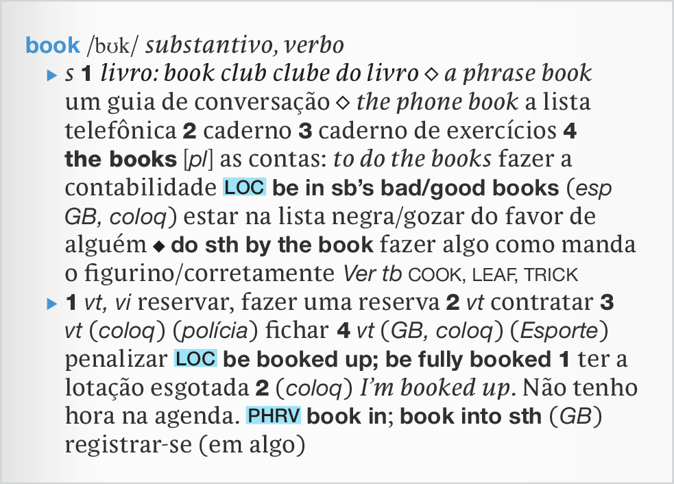 Página de dicionário. Verbete: book, transcrição fonética da palavra book, substantivo, verbo. Na linha abaixo: substanativo, um, livro: book club, clube do livro, a phrase book, um guia de conversação, the phone book, a lista telefônica. Dois, caderno, três, caderno de exercícios, quatro, the books em negito, abre colchete plural fecha colchete, as contas: to do the books fazer a contabilidade, locução, be in somebody’s bad, good books, especialmente na Grã-Bretanha, coloquial, estar na lista negra, gozar do favor de alguém do something by the book, fazer algo como manda o figurino, corretamente. Ver também COOK, LEAF, TRICK. Um verbo transitivo, verbo intransitivoo reservar, fazer uma reserva,. Dois, verbo transitivo, contratar. Três, verbo transitivo, coloquial, polícia, fichar. Quatro verbo transitivo, Grã-Bretanha, coloquial, Esporte, penalizar.  Locução be booked up; be fully booked. Um ter a lotação esgotada. Dois coloquial I’m booked up. Não tenho hora na agenda. Phrasal verb book in; book into something, Grã-Bretanha, registrarse em algo.