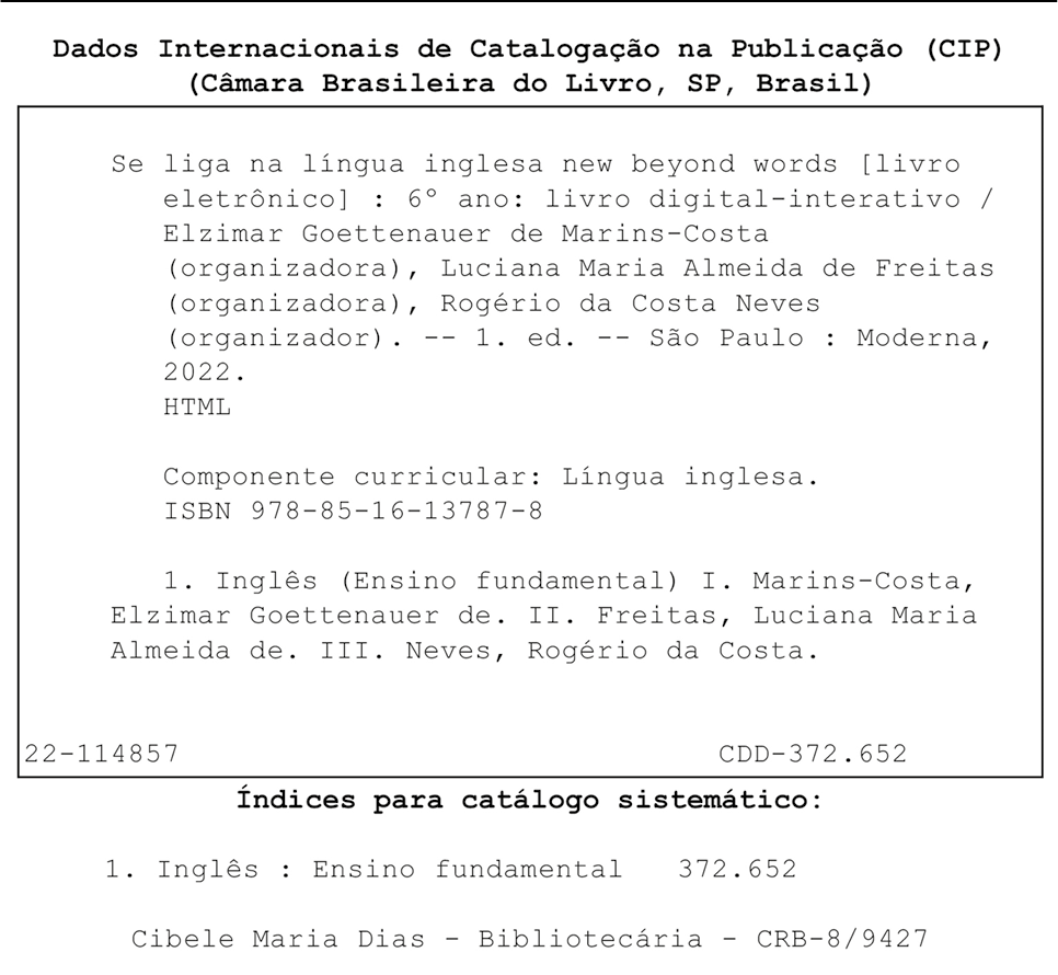 Ficha Catalográfica. Dados Internacionais de Catalogação na Publicação (CIP) (Câmara Brasileira do Livro, SP, Brasil) Se liga na língua inglesa new beyond words [livro eletrônico] : 6° ano: livro digital-interativo / Elzimar Goettenauer de Marins-Costa (organizadora), Luciana Maria Almeida de Freitas (organizadora), Rogério da Costa Neves (organizador). -- 1. ed. -- São Paulo : Moderna, 2022. HTML Componente curricular: Língua inglesa. ISBN 978-85-16-13787-8 1. Inglês (Ensino fundamental) I. Marins-Costa, Elzimar Goettenauer de. II. Freitas, Luciana Maria Almeida de. III. Neves, Rogério da Costa. 22-114857 CDD-372.652 Índices para catálogo sistemático: 1. Inglês : Ensino fundamental 372.652 Cibele Maria Dias - Bibliotecária - CRB-8/9427