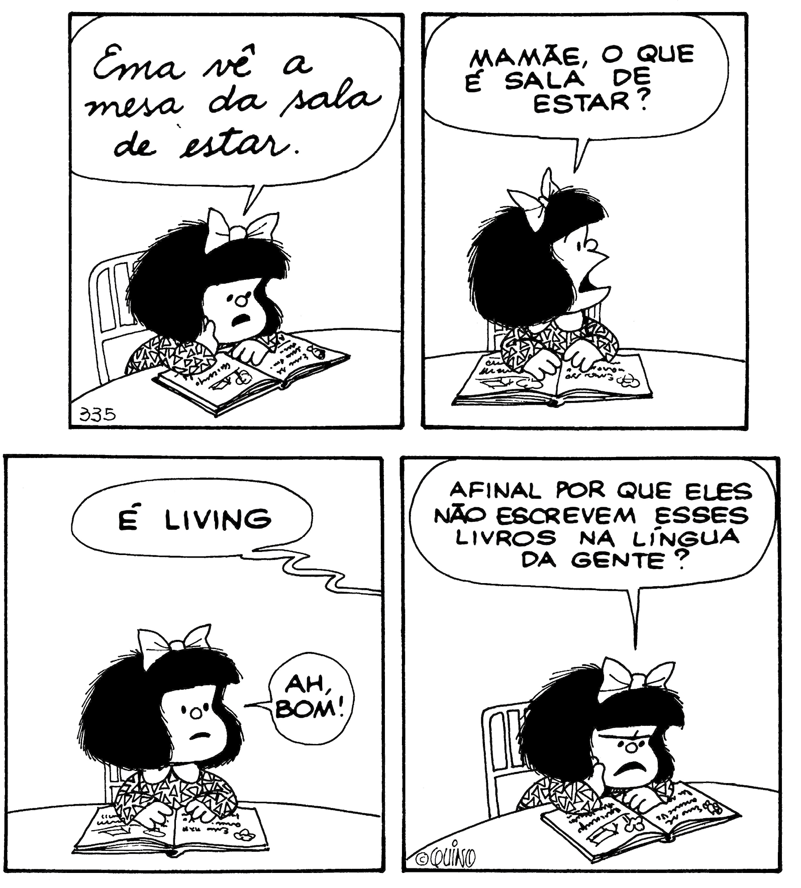 Tirinha. Composta por quatro quadros, apresenta como personagem Mafalda: menina baixa com cabelos escuros armados, curtos, laço sobre a cabeça, vestido de mangas compridas e de gola. As cenas se passam em local com mesa e cadeira, onde Mafalda está sentada com um livro a sua frente. Quadro um: Mafalda de frente para a mesa, com a mão direita sobre o livro aberto, lendo-o em voz alta: EMA VÊ A MESA DA SALA DE ESTAR. Quadro dois: Mafalda com as mãos sobre o livro, olhando para a direita, diz: MAMÃE, O QUE É SALA DE ESTAR? Quadro três: Mafalda olha para frente, com os olhos bem abertos, boca um pouco para baixo. Alguém fora do quadro diz: É LIVING. Mafalda, exclama: AH, BOM! Quadro quatro: Mafalda, com a cabeça para o livro, cenho franzido, boca aberta para baixo, pergunta: AFINAL POR QUE ELES NÃO ESCREVEM ESSES LIVROS NA LÍNGUA DA GENTE?