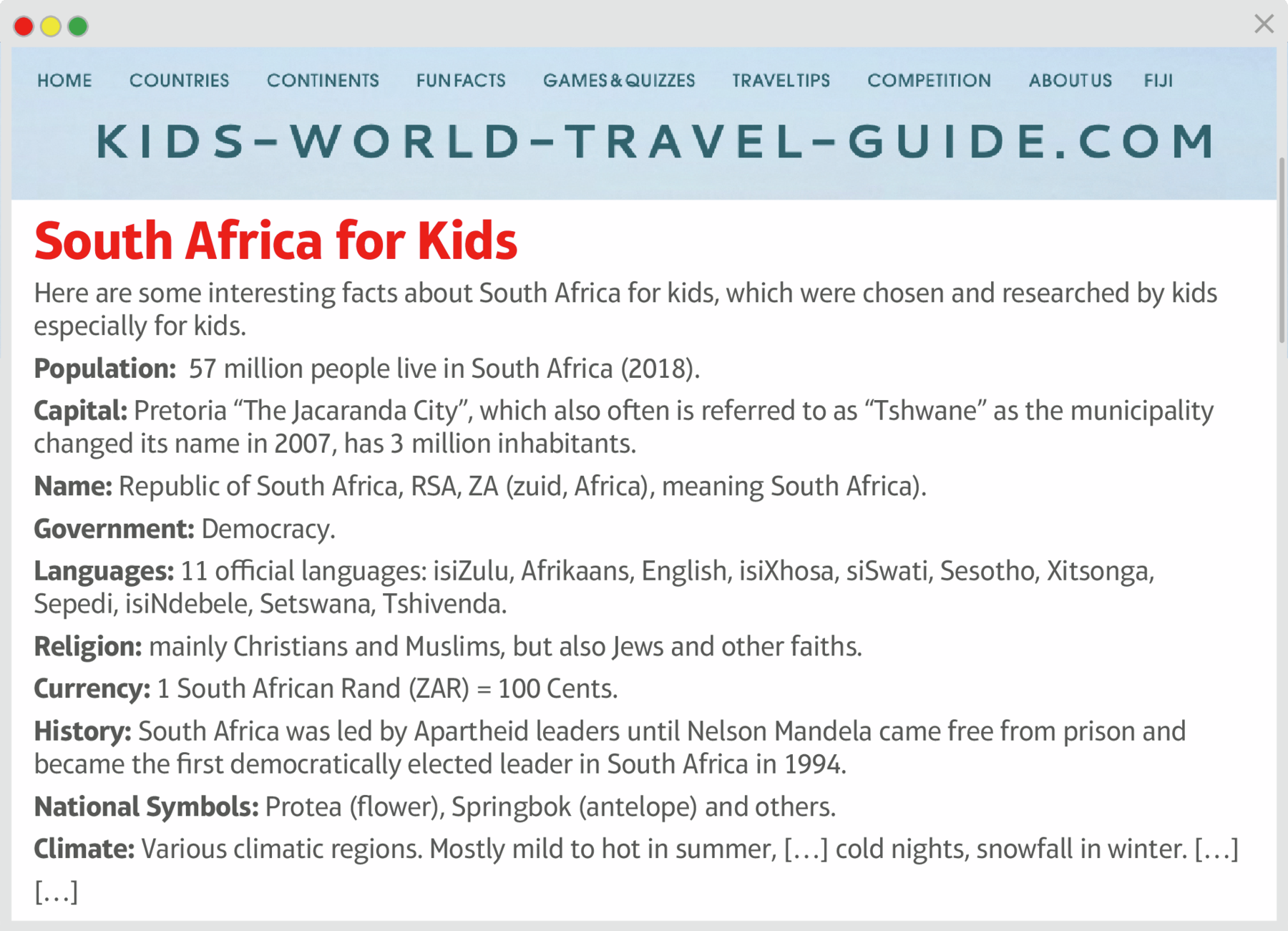 Reprodução de página da internet. No menu superior se lê os seguintes itens home, countries, continents, funfacts, games and quizzes, travel tips, competition, about e Fiji. Abaixo, se lê o título da página: KIDS WORLD TRAVEL GUIDE dot COM. Abaixo lê-se o título do teto em vermelho: South Africa for Kids. Em seguida, lê-se o texto: Here are some interesting facts about South Africa for kids, which were chosen and researched by kids especially for kids. Population: 57 million people live in South Africa (2018). Capital: Pretoria “The Jacaranda City”, which also o.en is referred to as “Tshwane” as the municipality changed its name in 2007, has 3 million inhabitants. Name: Republic of South Africa, RSA, ZA (zuid, Africa), meaning South Africa). Government: Democracy. Languages: 11 o.cial languages: isiZulu, Afrikaans, English, isiXhosa, siSwati, Sesotho, Xitsonga, Sepedi, isiNdebele, Setswana, Tshivenda. Religion: mainly Christians and Muslims, but also Jews and other faiths. Currency: 1 South African Rand (ZAR) = 100 Cents. History: South Africa was led by Apartheid leaders until Nelson Mandela came free from prison and became the first democratically elected leader in South Africa in 1994. National Symbols: Protea (flower), Springbok (antelope) and others. Climate: Various climatic regions. Mostly mild to hot in summer, [marca de supressão] cold nights, snowfall in winter. [marca de supressão]