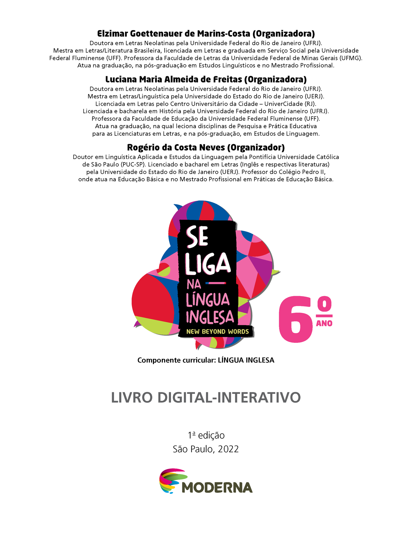 Frontispício. Elzimar Goettenauer de Marins-Costa (Organizadora) Doutora em Letras Neolatinas pela Universidade Federal do Rio de Janeiro (UFRJ). Mestra em Letras/Literatura Brasileira, licenciada em Letras e graduada em Serviço Social pela Universidade Federal Fluminense (UFF). Professora da Faculdade de Letras da Universidade Federal de Minas Gerais (UFMG). Atua na graduação, na pós-graduação em Estudos Linguísticos e no Mestrado Profissional. Luciana Maria Almeida de Freitas (Organizadora) Doutora em Letras Neolatinas pela Universidade Federal do Rio de Janeiro (UFRJ). Mestra em Letras/Linguística pela Universidade do Estado do Rio de Janeiro (UERJ). Licenciada em Letras pelo Centro Universitário da Cidade — UniverCidade (RJ). Licenciada e bacharela em História pela Universidade Federal do Rio de Janeiro (UFRJ). Professora da Faculdade de Educação da Universidade Federal Fluminense (UFF). Atua na graduação, na qual leciona disciplinas de Pesquisa e Prática Educativa para as Licenciaturas em Letras, e na pós-graduação, em Estudos de Linguagem. Rogério da Costa Neves (Organizador) Doutor em Linguística Aplicada e Estudos da Linguagem pela Pontifícia Universidade Católica de São Paulo (PUC-SP). Licenciado e bacharel em Letras (Inglês e respectivas literaturas) pela Universidade do Estado do Rio de Janeiro (UERJ). Professor do Colégio Pedro II, onde atua na Educação Básica e no Mestrado Profissional em Práticas de Educação Básica. Ilustração de balões de fala coloridos. SE LIGA NA LÍNGUA INGLESA – NEW BEYOND WORDS 6º ANO Componente curricular: LÍNGUA INGLESA LIVRO DIGITAL-INTERATIVO. Primeira edição. São Paulo, 2022 LOGOTIPO DA EDITORA MODERNA